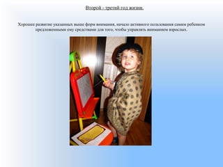 Второй - третий год жизни.
Хорошее развитие указанных выше форм внимания, начало активного пользования самим ребенком
предложенными ему средствами для того, чтобы управлять вниманием взрослых.
 