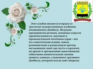 Этот альбом является вторым из
трилогии художественных альбомов,
посвящённых Донбассу. Ведущие
предприятия региона, основные отрасли
промышленности, научный и
промышленный потенциал края – вот
его тематическая основа, сквозь
разноцветную и разноликую призму
мелькающих дней дан пусть и краткий,
но яркий и чрезвычайно наполненный
событиями моментальный снимок
живого, единого, слаженного трудового
Донбасса, который всегда идёт впереди.
 