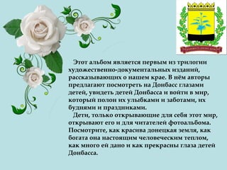 Этот альбом является первым из трилогии
художественно-документальных изданий,
рассказывающих о нашем крае. В нём авторы
предлагают посмотреть на Донбасс глазами
детей, увидеть детей Донбасса и войти в мир,
который полон их улыбками и заботами, их
буднями и праздниками.
Дети, только открывающие для себя этот мир,
открывают его и для читателей фотоальбома.
Посмотрите, как красива донецкая земля, как
богата она настоящим человеческим теплом,
как много ей дано и как прекрасны глаза детей
Донбасса.
 