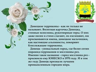 Донецкие терриконы - как их только не
называют. Визитная карточка Донецка,
степные исполины, рукотворные горы. О них
даже песни и стихи слагают, их озеленяют, им
присваиваются имена, донецкие мальчишки,
как настоящие альпинисты, покоряют
близлежащие терриконы.
Донецк - уникальный город, где более сотни
пирамид-терриконов и миллионы роз.
Именно такое название - город миллиона роз -
присвоило ему ЮНЕСКО в 1970 году. И в том
же году Донецк признали лучшим
промышленным городом мира.
 