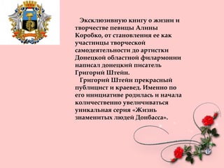 Эксклюзивную книгу о жизни и
творчестве певицы Алины
Коробко, от становления ее как
участницы творческой
самодеятельности до артистки
Донецкой областной филармонии
написал донецкий писатель
Григорий Штейн.
Григорий Штейн прекрасный
публицист и краевед. Именно по
его инициативе родилась и начала
количественно увеличиваться
уникальная серия «Жизнь
знаменитых людей Донбасса».
 