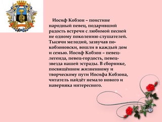 Иосиф Кобзон – поистине
народный певец, подаривший
радость встречи с любимой песней
не одному поколению слушателей.
Тысячи мелодий, зазвучав по-
кобзоновски, вошли в каждый дом
и семью. Иосиф Кобзон – певец-
легенда, певец-гордость, певец-
звезда нашей эстрады. В сборнике,
посвящённом жизненному и
творческому пути Иосифа Кобзона,
читатель найдёт немало нового и
наверняка интересного.
 