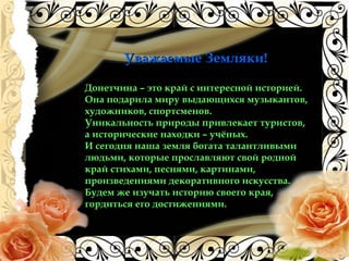 Уважаемые Земляки!Уважаемые Земляки!
Донетчина – это край с интересной историей.
Она подарила миру выдающихся музыкантов,
художников, спортсменов.
Уникальность природы привлекает туристов,
а исторические находки – учёных.
И сегодня наша земля богата талантливыми
людьми, которые прославляют свой родной
край стихами, песнями, картинами,
произведениями декоративного искусства.
Будем же изучать историю своего края,
гордиться его достижениями.
 