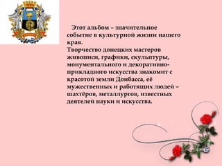 Этот альбом – значительное
событие в культурной жизни нашего
края.
Творчество донецких мастеров
живописи, графики, скульптуры,
монументального и декоративно-
прикладного искусства знакомит с
красотой земли Донбасса, её
мужественных и работящих людей –
шахтёров, металлургов, известных
деятелей науки и искусства.
 