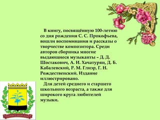 В книгу, посвящённую 100-летию
со дня рождения С. С. Прокофьева,
вошли воспоминания и рассказы о
творчестве композитора. Среди
авторов сборника многие
выдающиеся музыканты – Д. Д.
Шостакович, А. И. Хачатурян, Д. Б.
Кабалевский, Р. М. Глиэр, Г. Н.
Рождественский. Издание
иллюстрировано.
Для детей среднего и старшего
школьного возраста, а также для
широкого круга любителей
музыки.
 