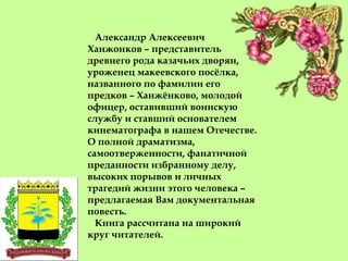 Александр Алексеевич
Ханжонков – представитель
древнего рода казачьих дворян,
уроженец макеевского посёлка,
названного по фамилии его
предков – Ханжёнково, молодой
офицер, оставивший воинскую
службу и ставший основателем
кинематографа в нашем Отечестве.
О полной драматизма,
самоотверженности, фанатичной
преданности избранному делу,
высоких порывов и личных
трагедий жизни этого человека –
предлагаемая Вам документальная
повесть.
Книга рассчитана на широкий
круг читателей.
 