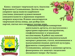 Книга освещает творческий путь Анатолия
Борисовича Соловьяненко. Долгие годы
упорного труда вывели одарённого
участника донецкой художественной
самодеятельности к вершинам мирового
оперного искусства. В книге анализируется
творческий метод певца, дан разбор всех
партий, спетых им в оперных театрах мира.
Освещена обширная концертная
деятельность артиста, его выступления с
оркестрами народных инструментов,
симфоническими и эстрадными
коллективами. В работе над книгой
использован большой документальный
материал: рецензии, статьи, воспоминания и
высказывания видных деятелей культуры,
фрагменты стенограмм бесед с
Соловьяненко, записки и дневники артиста,
фонограммы его занятий с педагогами
миланского театра «Ла Скала».
 
