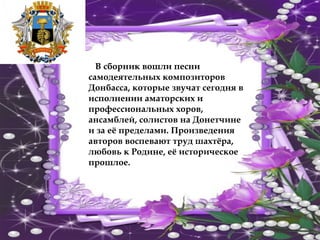 В сборник вошли песни
самодеятельных композиторов
Донбасса, которые звучат сегодня в
исполнении аматорских и
профессиональных хоров,
ансамблей, солистов на Донетчине
и за её пределами. Произведения
авторов воспевают труд шахтёра,
любовь к Родине, её историческое
прошлое.
 