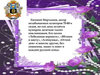 Евгений Мартынов, автор
незабываемых шлягеров 70-80-х
годов, по сей день остаётся
кумиром десятков тысяч
поклонников. Его песни
«Лебединая верность», «Яблони
в цвету», «Алёнушка», «Отчий
дом» и многие другие, без
сомнения, знают и поют в
каждой русской семье.
 