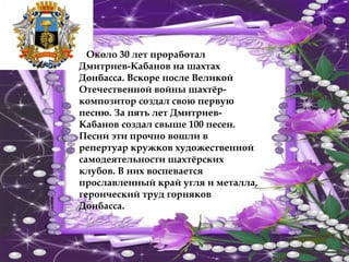 Около 30 лет проработал
Дмитриев-Кабанов на шахтах
Донбасса. Вскоре после Великой
Отечественной войны шахтёр-
композитор создал свою первую
песню. За пять лет Дмитриев-
Кабанов создал свыше 100 песен.
Песни эти прочно вошли в
репертуар кружков художественной
самодеятельности шахтёрских
клубов. В них воспевается
прославленный край угля и металла,
героический труд горняков
Донбасса.
 