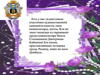 Есть у нас талантливые
участники художественной
самодеятельности, свои
композиторы, поэты. Кто не
знает выходца из горняцкой
среды композитора Павла
Степановича Дмитриева-
Кабанова! Его песни,
прославляющие человека
труда, Родину, поют во всем
Донбассе.
 