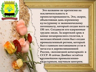 Это название не претензия на
исключительность и
привилегированность. Это, скорее,
объективная дань огромному
культурному и экономическому
потенциалу, который создан всего за
150 лет. Создавали его одержимые
трудом люди. За короткий срок в
конце позапрошлого столетия, в
малозаселённой степи был создан
промышленный регион, который
был главным поставщиком угля и
металла в дореволюционной
России, «всесоюзной кочегаркой» в
СССР. И сейчас Донбасс остаётся
крупнейшим промышленно-
культурным, научным центром.
 