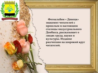 Фотоальбом « Донецк»
знакомит читателей с
прошлым и настоящим
столицы индустриального
Донбасса, рассказывает о
людях труда, науки и
культуры. Издание
рассчитано на широкий круг
читателей.
 