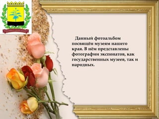 Данный фотоальбом
посвящён музеям нашего
края. В нём представлены
фотографии экспонатов, как
государственных музеев, так и
народных.
 