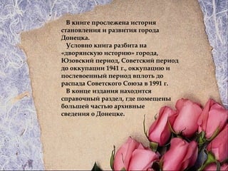 В книге прослежена история
становления и развития города
Донецка.
Условно книга разбита на
«дворянскую историю» города,
Юзовский период, Советский период
до оккупации 1941 г., оккупацию и
послевоенный период вплоть до
распада Советского Союза в 1991 г.
В конце издания находится
справочный раздел, где помещены
большей частью архивные
сведения о Донецке.
 