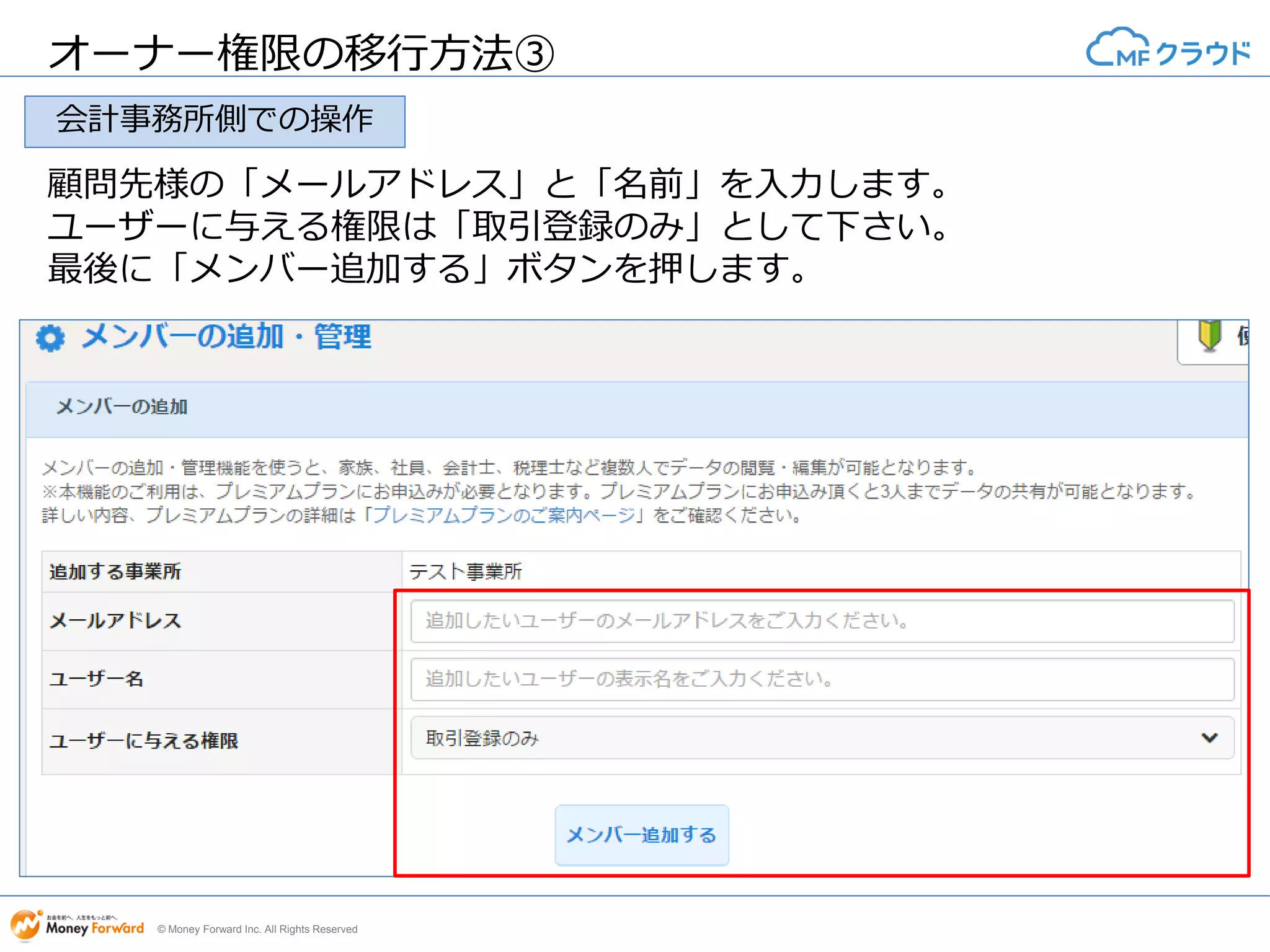© Money Forward Inc. All Rights Reserved
オーナー権限の移行方法③
顧問先様の「メールアドレス」と「名前」を入力します。
ユーザーに与える権限は「取引登録のみ」として下さい。
最後に「メンバー追加する」ボタンを押します。
会計事務所側での操作
 