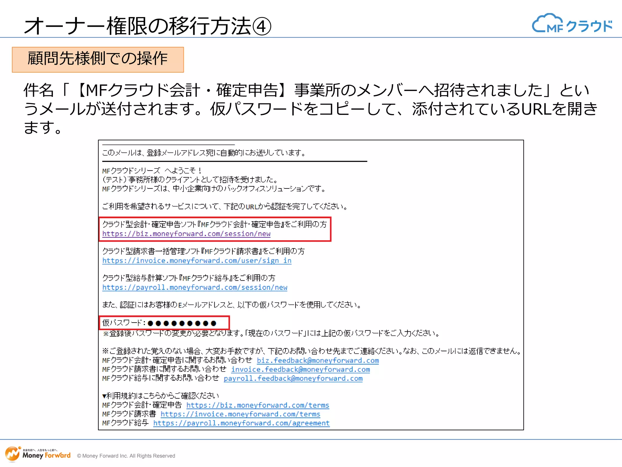 © Money Forward Inc. All Rights Reserved
オーナー権限の移行方法④
件名「【MFクラウド会計・確定申告】事業所のメンバーへ招待されました」とい
うメールが送付されます。仮パスワードをコピーして、添付されているURLを開き
ます。
顧問先様側での操作
 