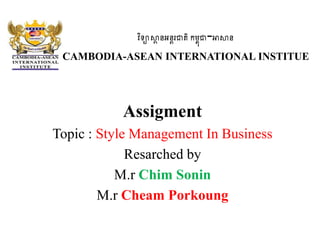 វិទ្យាស្ថា នអនតរជាតិកម្ពុជា-អាស្ថន
CAMBODIA-ASEAN INTERNATIONAL INSTITUE
Assigment
Topic : Style Management In Business
Resarched by
M.r Chim Sonin
M.r Cheam Porkoung
 