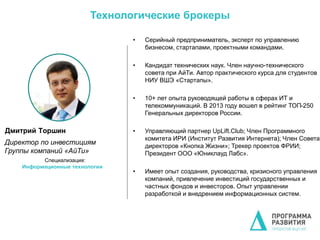 • Серийный предприниматель, эксперт по управлению
бизнесом, стартапами, проектными командами.
• Кандидат технических наук. Член научно-технического
совета при АйТи. Автор практического курса для студентов
НИУ ВШЭ «Стартапы».
• 10+ лет опыта руководящей работы в сферах ИТ и
телекоммуникаций. В 2013 году вошел в рейтинг ТОП-250
Генеральных директоров России.
• Управляющий партнер UpLift.Club; Член Программного
комитета ИРИ (Институт Развития Интернета); Член Совета
директоров «Кнопка Жизни»; Трекер проектов ФРИИ;
Президент ООО «Юниклауд Лабс».
• Имеет опыт создания, руководства, кризисного управления
компаний, привлечение инвестиций государственных и
частных фондов и инвесторов. Опыт управлении
разработкой и внедрением информационных систем.
Дмитрий Торшин
Директор по инвестициям
Группы компаний «АйТи»
Специализация:
Информационные технологии
Технологические брокеры
 