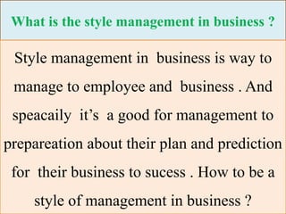 What is the style management in business ?
Style management in business is way to
manage to employee and business . And
speacaily it’s a good for management to
prepareation about their plan and prediction
for their business to sucess . How to be a
style of management in business ?
 