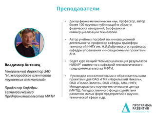 Владимир Антонец
Генеральный директор ЗАО
"Нижегородское агентство
наукоемких технологий»
Профессор Кафедры
Технологического
Предпринимательства МФТИ
•  Доктор	
  физико-­‐математических	
  наук, профессор, автор
более 100 научных публикаций в области
физических измерений, биофизики и
коммерциализации технологий.
•  Автор учебных пособий по инновационной
деятельности, профессор кафедры трансфера
технологий ННГУ им. Н.И.Лобачевского, профессор
кафедры управления инновационными проектами
АНХ.
•  Ведет курс лекций “Коммерциализация результатов
НИОКР” совместно с кафедрой технологического
предпринимательства МФТИ.
•  Руководил консалтинговыми и образовательными
проектами для ОАО «ГМК «Норильский Никель»,
ОАО «Полюс-Золото», ОАО «РЖД», АНХ, ННГУ,
Международного научно-технического центра
(МНТЦ), Государственного фонда содействия
развитию малых форм предприятий в научно-
технической сфере и др.
Преподаватели
 