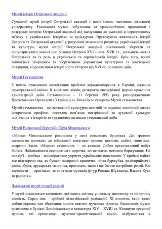 Музей історії Острозької академії
Сучасний музей історії Острозької академії є невід’ємною частиною діяльності
університету. Експозиція музею побудована за хронологічним принципом і
розкриває історію Острозької академії від заснування до сьогодні в нерозривному
зв’язку з українською історією та культурою. Враховуючи важливість історії
Острога та Острозької академії у розумінні загального розвитку української історії
та культури, музей історії Острозької академії покликаний зберегти та
популяризувати знання про розвток Острога XVI – поч. XVII ст., діяльність князів
Острозьких та їх роль в українській та європейській історії. Крім того, музей
займається збиранням та збереженням української культурної та мистецької
спадщини, відродженням історії міста Острога від XVI ст. до наших днів.
Музей Гетьманства
З метою правдивого висвітлення проблем державотворення в Україні, надання
неупередженої оцінки її видатних діячів, розкриття специфічної форми правління
адміністрації доби Гетьманщини – 11 березня 1993 року розпорядженням
Представника Президента України у м. Києві було створено Музей гетьманства.
Музей гетьманства – це державний культурно-освітній та науково-дослідний заклад
історичного профілю, осередок пам’яток матеріальної та духовної культури
пов’язаних з історією та традиціями козацько-гетьманської доби.
Музей Визвольної боротьби Юрія Микольского
«Збірка» Микольського розміщена у двох невеликих будинках. Дві третини
експонатів належать до військової тематики: ордени, шоломи, шаблі, гвинтівки,
снарядні гільзи. «Мирна» експозиція — це книжки. Добре представлений побут
бойків. Найцікавішим експонатом є сорочка, виготовлена методом боржування. На
подвір'ї - криївка - конспіративне укриття українських повстанців. У криївці майже
все відтворено так, як бувало насправді: криничка, пічка-буржуйка, радіоприймач і
рація, зброя, друкарська машинка, протигази, мапи і ще багато потрібних речей. Всі
експонати — оригінали, за винятком муляжів фігур Романа Шухевича, Василя Кука
та радистки.
Львівський музей історії релігій
У музеї знаходяться експонати, які мають світову унікальну мистецьку та історичну
цінність. Серед них – срібний візантійський релікварій XI століття, який являє
собою скриню для зберігання мощів святого мученика Аронта. Експозиція музею
розміщена в будівлі Домініканського монастиря ХІV – XVIII ст. Концерти органної
музики, які організовує музично-просвітницький відділ, відбуваються в
 