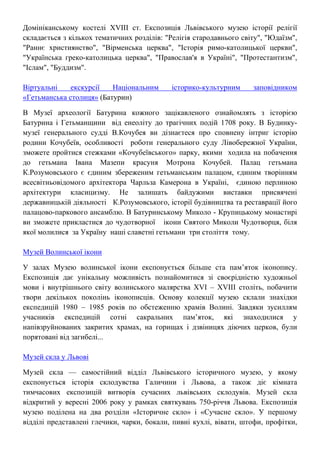 Домініканському костелі XVIII ст. Експозиція Львівського музею історії релігії
складається з кількох тематичних розділів: "Релігія стародавнього світу", "Юдаїзм",
"Раннє християнство", "Вірменська церква", "Історія римо-католицької церкви",
"Українська греко-католицька церква", "Православ'я в Україні", "Протестантизм",
"Іслам", "Буддизм".
Віртуальні екскурсії Національним історико-культурним заповідником
«Гетьманська столиця» (Батурин)
В Музеї археології Батурина кожного зацікавленого ознайомлять з історією
Батурина і Гетьманщини від енеоліту до трагічних подій 1708 року. В Будинку-
музеї генерального судді В.Кочубея ви дізнаєтеся про сповнену інтриг історію
родини Кочубеїв, особливості роботи генерального суду Лівобережної України,
зможете пройтися стежками «Кочубеївського» парку, якими ходила на побачення
до гетьмана Івана Мазепи красуня Мотрона Кочубей. Палац гетьмана
К.Розумовського є єдиним збереженим гетьманським палацом, єдиним творінням
всесвітньовідомого архітектора Чарльза Камерона в Україні, єдиною перлиною
архітектури класицизму. Не залишать байдужими виставки присвячені
державницькій діяльності К.Розумовського, історії будівництва та реставрації його
палацово-паркового ансамблю. В Батуринському Миколо - Крупицькому монастирі
ви зможете прикластися до чудотворної ікони Святого Миколи Чудотворця, біля
якої молилися за Україну наші славетні гетьмани три століття тому.
Музей Волинської ікони
У залах Музею волинської ікони експонується більше ста пам’яток іконопису.
Експозиція дає унікальну можливість познайомитися зі своєрідністю художньої
мови і внутрішнього світу волинського малярства XVI – XVIII століть, побачити
твори декількох поколінь іконописців. Основу колекції музею склали знахідки
експедицій 1980 – 1985 років по обстеженню храмів Волині. Завдяки зусиллям
учасників експедицій сотні сакральних пам’яток, які знаходилися у
напівзруйнованих закритих храмах, на горищах і дзвіницях діючих церков, були
порятовані від загибелі...
Музей скла у Львові
Музей скла — самостійний відділ Львівського історичного музею, у якому
експонується історія склодувства Галичини і Львова, а також діє кімната
тимчасових експозицій витворів сучасних львівських склодувів. Музей скла
відкритий у вересні 2006 року у рамках святкувань 750-річчя Львова. Експозиція
музею поділена на два розділи «Історичне скло» і «Сучасне скло». У першому
відділі представлені глечики, чарки, бокали, пивні кухлі, вівати, штофи, профітки,
 