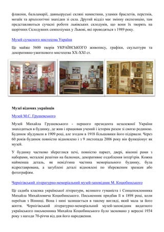 флакони, бальзамарії, давньоруські скляні намистини, уламки браслетів, перстнів,
мозаїк та археологічні знахідки зі скла. Другий відділ має змінну експозицію, там
представляються сучасні роботи львівських склодувів, що вони їх творять на
щорічних Склодувних симпозіумах у Львові, які проводяться з 1989 року.
Музей сучасного мистецтва України
Це майже 5600 творів УКРАЇНСЬКОГО живопису, графіки, скульптури та
декоративно-ужиткового мистецтва XX-XXI ст.
Музеї відомих українців
Музей М.С. Грушевського
Музей Михайла Грушевського - першого президента незалежної України
знаходиться в будинку, де жив і працював учений і історик разом зі своєю родиною.
Будинок збудували в 1909 році, але згодом в 1918 більшовики його підірвали. Через
60 років будинок повністю відновлено і з 9 листопада 2006 року він функціонує як
музей.
У будинку частково збереглися печі, повністю паркет, двері, віконні рами з
наборами, металеві решітки на балконах, декоративне оздоблення інтер'єрів. Кожна
найменша деталь, як невід'ємна частина меморіального будинку, була
відреставрована, а загублені деталі відновлені по збереженим зразкам або
фотографіям.
Чернігівський літературно-меморіальний музей-заповідник М. Коцюбинського
Це садиба класика української літератури, великого гуманіста і Сонцепоклонника
Михайла Михайловича Коцюбинського. Письменник придбав її в 1898 році, коли
переїхав з Вінниці. Вона і нині залишається в такому вигляді, який мала за його
життя. Чернігівський літературно-меморіальний музей-заповідник видатного
українського письменника Михайла Коцюбинського було засновано у вересні 1934
року з нагоди 70-річчя від дня його народження.
 