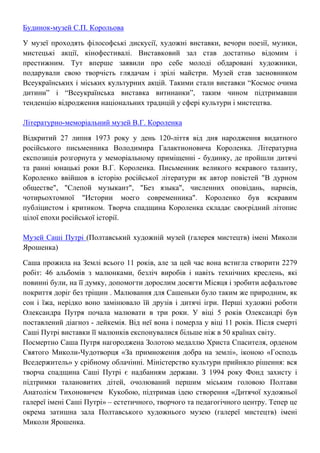 Будинок-музей С.П. Корольова
У музеї проходять філософські дискусії, художні виставки, вечори поезії, музики,
мистецькі акції, кінофестивалі. Виставковий зал став достатньо відомим і
престижним. Тут вперше заявили про себе молоді обдаровані художники,
подарували свою творчість глядачам і зрілі майстри. Музей став засновником
Всеукраїнських і міських культурних акцій. Такими стали виставки “Космос очима
дитини” і “Всеукраїнська виставка витинанки”, таким чином підтримавши
тенденцію відродження національних традицій у сфері культури і мистецтва.
Літературно-меморіальний музей В.Г. Короленка
Відкритий 27 липня 1973 року у день 120-ліття від дня народження видатного
російського письменника Володимира Галактионовича Короленка. Літературна
експозиція розгорнута у меморіальному приміщенні - будинку, де пройшли дитячі
та ранні юнацькі роки В.Г. Короленка. Письменник великого яскравого таланту,
Короленко ввійшов в історію російської літератури як автор повістей "В дурном
обществе", "Слепой музыкант", "Без языка", численних оповідань, нарисів,
чотирьохтомної "Истории моего современника". Короленко був яскравим
публіцистом і критиком. Творча спадщина Короленка складає своєрідний літопис
цілої епохи російської історії.
Музей Саші Путрі (Полтавський художній музей (галерея мистецтв) імені Миколи
Ярошенка)
Саша прожила на Землі всього 11 років, але за цей час вона встигла створити 2279
робіт: 46 альбомів з малюнками, безліч виробів і навіть технічних креслень, які
повинні були, на її думку, допомогти дорослим досягти Місяця і зробити асфальтове
покриття доріг без тріщин . Малювання для Сашеньки було таким же природним, як
сон і їжа, нерідко воно замінювало їй друзів і дитячі ігри. Перші художні роботи
Олександра Путря почала малювати в три роки. У віці 5 років Олександрі був
поставлений діагноз - лейкемія. Від неї вона і померла у віці 11 років. Після смерті
Саші Путрі виставки її малюнків експонувалися більше ніж в 50 країнах світу.
Посмертно Саша Путря нагороджена Золотою медаллю Христа Спасителя, орденом
Святого Миколи-Чудотворця «За примноження добра на землі», іконою «Господь
Вседержитель» у срібному облачінні. Міністерство культури прийняло рішення: вся
творча спадщина Саші Путрі є надбанням держави. З 1994 року Фонд захисту і
підтримки талановитих дітей, очолюваний першим міським головою Полтави
Анатолієм Тихоновичем Кукобою, підтримав ідею створення «Дитячої художньої
галереї імені Саші Путрі» – естетичного, творчого та педагогічного центру. Тепер це
окрема затишна зала Полтавського художнього музею (галереї мистецтв) імені
Миколи Ярошенка.
 