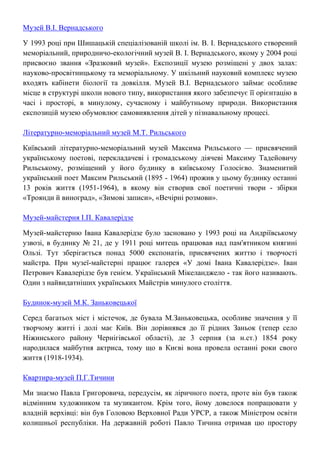Музей В.І. Вернадського
У 1993 році при Шишацькій спеціалізованій школі ім. В. І. Вернадського створений
меморіальний, природничо-екологічний музей В. І. Вернадського, якому у 2004 році
присвоєно звання «Зразковий музей». Експозиції музею розміщені у двох залах:
науково-просвітницькому та меморіальному. У шкільний науковий комплекс музею
входять кабінети біології та довкілля. Музей В.І. Вернадського займає особливе
місце в структурі школи нового типу, використання якого забезпечує її орієнтацію в
часі і просторі, в минулому, сучасному і майбутньому природи. Використання
експозицій музею обумовлює самовиявлення дітей у пізнавальному процесі.
Літературно-меморіальний музей М.Т. Рильського
Київський літературно-меморіальний музей Максима Рильського — присвячений
українському поетові, перекладачеві і громадському діячеві Максиму Тадейовичу
Рильському, розміщений у його будинку в київському Голосієво. Знаменитий
український поет Максим Рильський (1895 - 1964) прожив у цьому будинку останні
13 років життя (1951-1964), в якому він створив свої поетичні твори - збірки
«Троянди й виноград», «Зимові записи», «Вечірні розмови».
Музей-майстерня І.П. Кавалерідзе
Музей-майстерню Івана Кавалерідзе було засновано у 1993 році на Андріївському
узвозі, в будинку № 21, де у 1911 році митець працював над пам'ятником княгині
Ользі. Тут зберігається понад 5000 експонатів, присвячених життю і творчості
майстра. При музеї-майстерні працює галерея «У домі Івана Кавалерідзе». Іван
Петрович Кавалерідзе був генієм. Український Мікеланджело - так його називають.
Один з найвидатніших українських Майстрів минулого століття.
Будинок-музей М.К. Заньковецької
Серед багатьох міст і містечок, де бувала М.Заньковецька, особливе значення у її
творчому житті і долі має Київ. Він дорівнявся до її рідних Заньок (тепер село
Ніжинського району Чернігівської області), де 3 серпня (за н.ст.) 1854 року
народилася майбутня актриса, тому що в Києві вона провела останні роки свого
життя (1918-1934).
Квартира-музей П.Г.Тичини
Ми знаємо Павла Григоровича, передусім, як ліричного поета, проте він був також
відмінним художником та музикантом. Крім того, йому довелося попрацювати у
владній верхівці: він був Головою Верховної Ради УРСР, а також Міністром освіти
колишньої республіки. На державній роботі Павло Тичина отримав цю простору
 