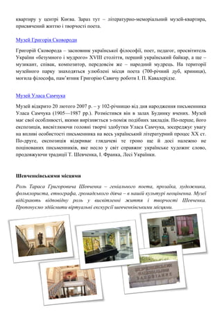 квартиру у центрі Києва. Зараз тут – літературно-меморіальний музей-квартира,
присвячений життю і творчості поета.
Музей Григорія Сковороди
Григорій Сковорода – засновник української філософії, поет, педагог, просвітитель
України «безумного і мудрого» XVIII століття, перший український байкар, а ще –
музикант, співак, композитор, передовсім же – народний мудрець. На території
музейного парку знаходяться улюблені місця поета (700-річний дуб, криниця),
могила філософа, пам’ятник Григорію Савичу роботи І. П. Кавалерідзе.
Музей Уласа Самчука
Музей відкрито 20 лютого 2007 р. – у 102-річницю від дня народження письменника
Уласа Самчука (1905—1987 рр.). Розмістився він в залах Будинку вчених. Музей
має свої особливості, якими вирізняється з-поміж подібних закладів. По-перше, його
експозиція, висвітлюючи головні творчі здобутки Уласа Самчука, зосереджує увагу
на впливі особистості письменника на весь український літературний процес ХХ ст.
По-друге, експозиція відкриває глядачеві те гроно ще й досі належно не
поцінованих письменників, яке несло у світ справжнє українське художнє слово,
продовжуючи традиції Т. Шевченка, І. Франка, Лесі Українки.
Шевченківськими місцями
Роль Тараса Григоровича Шевченка – геніального поета, прозаїка, художника,
фольклориста, етнографа, громадського діяча – в нашій культурі неоціненна. Музеї
відіграють відповідну роль у висвітленні життя і творчості Шевченка.
Пропонуємо здійснити віртуальні екскурсії шевченківськими місцями.
 