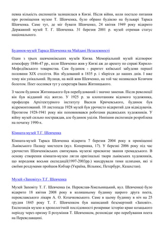 певна кількість експонатів залишилася в Києві. Після війни, коли постало питання
про розміщення музею Т. Шевченка, було обрано будівлю на бульварі Тараса
Шевченка. Саме тут, де міг бувати Шевченко, 24 квітня 1949 року відкрито
Державний музей Т. Г. Шевченка. 31 березня 2001 р. музей отримав статус
національного.
Будинок-музей Тараса Шевченка на Майдані Незалежності
Один з трьох шевченківських музеїв Києва. Меморіальний музей відтворює
атмосферу 1846-47 рр., коли Шевченко жив у Києві аж до арешту по справі Кирило-
Мефодіївського товариства. Сам будинок - раритет київської забудови першої
половини ХІХ століття. Він збудований в 1835 р. і зберігся до наших днів. І вже
тому він унікальний. Вулиця, на якій жив Шевченко, на той час називалася Козячим
болотом. Поет оселився тут у секретаря Івана Житницького.
З часом будинок Житницького був перебудований і значно занепав. Після революції
він був відданий під житло. У 1925 р. за клопотанням відомого художника,
професора Архітектурного інституту Василя Кричевського, будинок був
відремонтований. 10 листопада 1928 музей був урочисто відкритий для відвідувачів.
Протягом 1928-1941 року він поповнювався роботами радянських художників. У
війну музей сильно постраждав, але будинок уцілів. Нинішня експозиція розроблена
на початку 1990-х.
Кімната-музей Т.Г. Шевченка
Кімната-музей Тараса Шевченка відкрита 7 березня 2004 року в приміщенні
Львівського Палацу мистецтв (вул. Коперника, 17). У березні 2006 року під час
урочистих Шевченківських святкувань музеєві присвоєне звання громадського. В
основу створення кімнати-музею лягли оригінальні твори львівських художників,
що впродовж восьми експедиції(1997-2003рр.) мандрували тими шляхами, які зі
своїми роздумами пройшов Кобзар (Україна, Вільнюс, Петербург, Казахстан).
Музей «Заповіту» Т.Г. Шевченка
Музей Заповіту Т. Г. Шевченка (м. Переяслав-Хмельницький, вул. Шевченка) було
відкрито 18 квітня 2008 року в колишньому будинку щирого друга поета,
переяславського лікаря А. О. Козачковського. Саме в цьому будинку в ніч на 25
грудня 1845 року Т. Г. Шевченком був написаний безсмертний «Заповіт».
Експозиція музею в хронологічній послідовності розкриває історію краю козацького
періоду через призму її розуміння Т. Шевченком, розповідає про перебування поета
на Переяславщині.
 