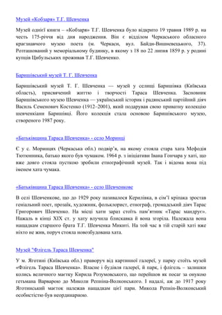 Музей «Кобзаря» Т.Г. Шевченка
Музей однієї книги – «Кобзаря» Т.Г. Шевченка було відкрито 19 травня 1989 р. на
честь 175-річчя від дня народження. Він є відділом Черкаського обласного
краєзнавчого музею поета (м. Черкаси, вул. Байди-Вишневецького, 37).
Розташований у меморіальному будинку, в якому з 18 по 22 липня 1859 р. у родині
купців Цибульських проживав Т.Г. Шевченко.
Баришівський музей Т. Г. Шевченка
Баришівський музей Т. Г. Шевченка — музей у селищі Баришівка (Київська
область), присвячений життю і творчості Тараса Шевченка. Засновник
Баришівського музею Шевченка — український історик і радянський партійний діяч
Василь Семенович Костенко (1912–2001), який подарував свою приватну колекцію
шевченкіани Баришівці. Його колекція стала основою Баришівського музею,
створеного 1987 року.
«Батьківщина Тараса Шевченка» - село Моринці
Є у с. Моринцях (Черкаська обл.) подвір’я, на якому стояла стара хата Мефодія
Тютюнника, батько якого був чумаком. 1964 р. з ініціативи Івана Гончара у хаті, що
вже довго стояла пусткою зробили етнографічний музей. Так і відома вона під
іменем хата чумака.
«Батьківщина Тараса Шевченка» - село Шевченкове
В селі Шевченкове, що до 1929 року називалося Керилівка, в сім’ї кріпака зростав
геніальний поет, прозаїк, художник, фольклорист, етнограф, громадський діяч Тарас
Григорович Шевченко. На місці хати зараз стоїть пам’ятник «Тарас мандрує».
Нажаль в кінці ХІХ ст. у хату влучила блискавка й вона згоріла. Належала вона
нащадкам старшого брата Т.Г. Шевченка Микиті. На той час в тій старій хаті вже
ніхто не жив, поруч стояла новозбудована хата.
Музей "Флігель Тараса Шевченка"
У м. Яготині (Київська обл.) праворуч від картинної галереї, у парку стоїть музей
«Флігель Тараса Шевченка». Власне і будівля галереї, й парк, і флігель – залишки
колись величного маєтку Кирила Розумовського, що перейшов як посаг за онукою
гетьмана Варварою до Миколи Репніна-Волконського. І надалі, аж до 1917 року
Яготинський маєток належав нащадкам цієї пари. Микола Репнін-Волконський
особистістю був неординарною.
 