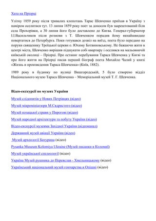 Хата на Пріорці
Улітку 1859 року після тривалих клопотань Тарас Шевченко приїхав в Україну з
наміром оселитися тут. 13 липня 1859 року поет за доносом був заарештований біля
села Прохорівки, а 30 липня його було доставлено до Києва. Генерал-губернатор
І.І.Васильчиков після розмови з Т. Шевченком порадив йому якнайшвидше
повертатися до Петербурга. Поки готувався дозвіл на виїзд, поета було передано на
поруки священику Троїцької церкви о. Юхиму Ботвиновському. Не бажаючи жити в
центрі міста, Шевченко вирішив підшукати собі квартиру і оселився на мальовничій
київській околиці – Пріорці. Про останнє перебування Тараса Шевченка у Києві та
про його життя на Пріорці писав перший біограф поета Михайло Чалий у книзі
«Жизнь и произведения Тараса Шевченка» (Київ, 1882).
1989 року в будинку по вулиці Вишгородській, 5 було створено відділ
Національного музею Тараса Шевченка – Меморіальний музей Т. Г. Шевченка.
Відео-екскурсії по музеях України
Музей слідопитів у Нових Петрівцях (відео)
Музей мікромініатюри М.Сядристого (відео)
Музей козацької страви у Пирогові (відео)
Музей народної архітектури та побуту України (відео)
Відео-екскурсії музеями Західної України (відеоканал)
Державний музей авіації України (відео)
Музей археології Батурина (відео)
Pysanka Museum Kolomiya Ukraine (Музей писанки в Коломиї)
Музей української спелеології (відео)
Україна Музей рушника до Переяслав - Хмельницькому (відео)
Український національний музей гончарства в Опішні (відео)
 
