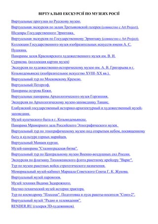 ВІРТУАЛЬНІ ЕКСКУРСІЇ ПО МУЗЕЯХ РОСІЇ
Виртуальные прогулки по Русскому музею.
Виртуальная экскурсия по залам Третьяковской галереи (совместно с Art Project).
Шедевры Государственного Эрмитажа.
Виртуальная экскурсия по Государственному Эрмитажу (совместно с Art Project).
Коллекции Государственного музея изобразительных искусств имени А. С.
Пушкина.
Панорамы залов Красноярского художественного музея им. В. И.
Сурикова. (коллекция картин музея)
Экскурсия по художественно-историческому музею им. А. В. Григорьева в г.
Козьмодемьянске (изобразительное искусство XVIII–XX вв.).
Виртуальный тур по Московскому Кремлю.
Виртуальный Петергоф.
Панорамы острова Кижи.
Виртуальные панорамы Археологического музея Горгиппия.
Экскурсия по Археологическому музею-заповеднику Танаис.
Елабужский государственный историко-архитектурный и художественный музей-
заповедник.
Музей купеческого быта в г. Козьмодемьянске.
Панорама Мраморного зала Российского Этнографического музея.
Виртуальный тур по этнографическому музею под открытым небом, посвященному
быту и культуре горных марийцев.
Виртуальный Мамаев курган.
Музей-панорама "Сталинградская битва".
Виртуальный тур по Центральному музею Военно-воздушных сил России.
Экскурсия по флагману Тихоокеанского флота ракетному крейсеру "Варяг".
Тур по музею ракетных войск стратегического назначения.
Мемориальный музей-кабинет Маршала Советского Союза Г. К. Жукова.
Виртуальный музей паровозов.
Музей техники Вадима Задорожного.
Научно-технический музей истории трактора.
Тур по космодрому "Плесецк". Подготовка и пуск ракеты-носителя "Союз-2".
Виртуальный музей “Радио и телевидения”.
RENDER.RU (галерея 3D-художников)
 