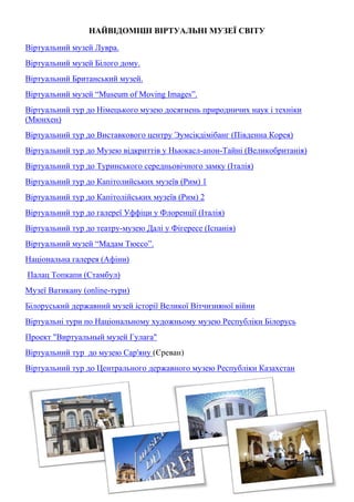 НАЙВІДОМІШІ ВІРТУАЛЬНІ МУЗЕЇ СВІТУ
Віртуальний музей Лувра.
Віртуальний музей Білого дому.
Віртуальний Британський музей.
Віртуальний музей “Museum of Moving Images”.
Віртуальний тур до Німецького музею досягнень природничих наук і техніки
(Мюнхен)
Віртуальний тур до Виставкового центру Эумсікдімібанг (Південна Корея)
Віртуальний тур до Музею відкриттів у Ньюкасл-апон-Тайні (Великобританія)
Віртуальний тур до Туринського середньовічного замку (Італія)
Віртуальний тур до Капітолийських музеїв (Рим) 1
Віртуальний тур до Капітолійських музеїв (Рим) 2
Віртуальний тур до галереї Уффіци у Флоренції (Італія)
Віртуальний тур до театру-музею Далі у Фігересе (Іспанія)
Віртуальний музей “Мадам Тюссо”.
Національна галерея (Афіни)
Палац Топкапи (Стамбул)
Музеї Ватикану (online-тури)
Білоруський державний музей історії Великої Вітчизняної війни
Віртуальні тури по Національному художньому музею Республіки Білорусь
Проект "Виртуальный музей Гулага"
Віртуальний тур до музею Сар'яну (Єреван)
Віртуальний тур до Центрального державного музею Республіки Казахстан
 