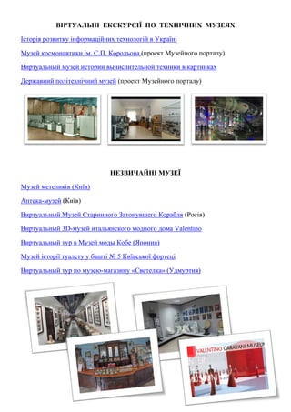 ВІРТУАЛЬНІ ЕКСКУРСІЇ ПО ТЕХНІЧНИХ МУЗЕЯХ
Iсторiя розвитку iнформацiйних технологiй в Українi
Музей космонавтики ім. С.П. Корольова (проект Музейного порталу)
Виртуальный музей истории вычислительной техники в картинках
Державний політехнічний музей (проект Музейного порталу)
НЕЗВИЧАЙНІ МУЗЕЇ
Музей метеликів (Київ)
Аптека-музей (Київ)
Виртуальный Музей Старинного Затонувшего Корабля (Росія)
Виртуальный 3D-музей итальянского модного дома Valentino
Виртуальный тур в Музей моды Кобе (Япония)
Музей історії туалету у башті № 5 Київської фортеці
Виртуальный тур по музею-магазину «Светелка» (Удмуртия)
 