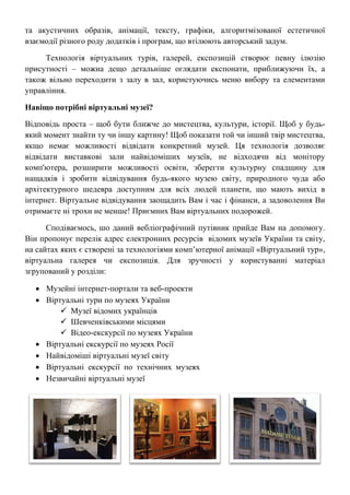 та акустичних образів, анімації, тексту, графіки, алгоритмізованої естетичної
взаємодії різного роду додатків і програм, що втілюють авторський задум.
Технологія віртуальних турів, галерей, експозицій створює певну ілюзію
присутності – можна дещо детальніше оглядати експонати, приближуючи їх, а
також вільно переходити з залу в зал, користуючись меню вибору та елементами
управління.
Навіщо потрібні віртуальні музеї?
Відповідь проста – щоб бути ближче до мистецтва, культури, історії. Щоб у будь-
який момент знайти ту чи іншу картину! Щоб показати той чи інший твір мистецтва,
якщо немає можливості відвідати конкретний музей. Ця технологія дозволяє
відвідати виставкові зали найвідоміших музеїв, не відходячи від монітору
комп'ютера, розширити можливості освіти, зберегти культурну спадщину для
нащадків і зробити відвідування будь-якого музею світу, природного чуда або
архітектурного шедевра доступним для всіх людей планети, що мають вихід в
інтернет. Віртуальне відвідування заощадить Вам і час і фінанси, а задоволення Ви
отримаєте ні трохи не менше! Приємних Вам віртуальних подорожей.
Сподіваємось, шо даний вебліографічний путівник прийде Вам на допомогу.
Він пропонує перелік адрес електронних ресурсів відомих музеїв України та світу,
на сайтах яких є створені за технологіями комп’ютерної анімації «Віртуальний тур»,
віртуальна галерея чи експозиція. Для зручності у користуванні матеріал
згрупований у розділи:
• Музейні інтернет-портали та веб-проекти
• Віртуальні тури по музеях України
 Музеї відомих українців
 Шевченківськими місцями
 Відео-екскурсії по музеях України
• Віртуальні екскурсії по музеях Росії
• Найвідоміші віртуальні музеї світу
• Віртуальні екскурсії по технічних музеях
• Незвичайні віртуальні музеї
 