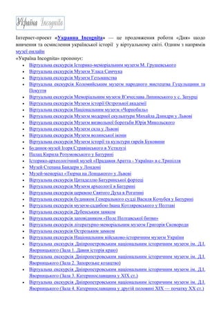 Інтернет-проект «Украина Incognita» — це продовження роботи «Дня» щодо
вивчення та осмислення української історії у віртуальному світі. Одним з напрямів
музеї онлайн
«Україна Incognita» пропонує:
• Віртуальна екскурсія Історико-меморіальним музеєм М. Грушевського
• Віртуальна екскурсія Музеєм Уласа Самчука
• Віртуальна екскурсія Музеєм Гетьманства
• Віртуальна екскурсія Коломийським музеєм народного мистецтва Гуцульщини та
Покуття
• Віртуальна екскурсія Меморіальним музеєм В’ячеслава Липинського у с. Затурці
• Віртуальна екскурсія Музеєм історії Острозької академії
• Віртуальна екскурсія Національним музеєм «Чорнобиль»
• Віртуальна екскурсія Музеєм модерної скульптури Михайла Дзиндри у Львові
• Віртуальна екскурсія Музеєм визвольної боротьби Юрія Микольского
• Віртуальна екскурсія Музеєм скла у Львові
• Віртуальна екскурсія Музеєм волинської ікони
• Віртуальна екскурсія Музеєм історії та культури євреїв Буковини
• Будинок-музей Ігоря Стравінського в Устилузі
• Палац Кирила Розумовського у Батурині
• Історико-археологічний музей «Прадавня Аратта - Україна» в с.Трипілля
• Музей Степана Бандери у Лондоні
• Музей-меморіал «Тюрма на Лонцького» у Львові
• Віртуальна екскурсія Цитаделлю Батуринської фортеці
• Віртуальна екскурсія Музеєм археології в Батурині
• Віртуальна екскурсія церквою Святого Духа в Рогатині
• Віртуальна екскурсія будинком Генерального судді Василя Кочубея у Батурині
• Віртуальна екскурсія музеєм-садибою Івана Котляревського у Полтаві
• Віртуальна екскурсія Дубенським замком
• Віртуальна екскурсія заповідником «Поле Полтавської битви»
• Віртуальна екскурсія літературно-меморіальним музеєм Григорія Сковороди
• Віртуальна екскурсія Острозьким замком
• Віртуальна екскурсія Національним військово-історичним музеєм України
• Віртуальна екскурсія Дніпропетровським національним історичним музеєм ім. Д.І.
Яворницького (Зала 1. Давня історія краю)
• Віртуальна екскурсія Дніпропетровським національним історичним музеєм ім. Д.І.
Яворницького (Зала 2. Запорозьке козацтво)
• Віртуальна екскурсія Дніпропетровським національним історичним музеєм ім. Д.І.
Яворницького (Зала 3. Катеринославщина у ХІХ ст.)
• Віртуальна екскурсія Дніпропетровським національним історичним музеєм ім. Д.І.
Яворницького (Зала 4. Катеринославщина у другій половині ХІХ — початку ХХ ст.)
 