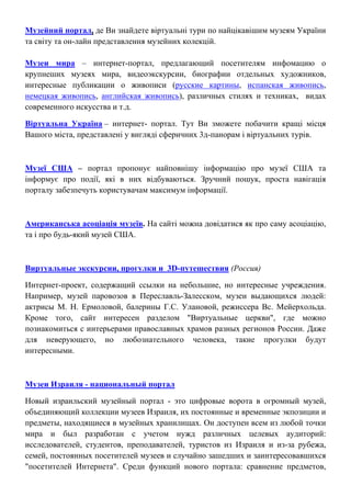 Музейний портал, де Ви знайдете віртуальні тури по найцікавішим музеям України
та світу та он-лайн представлення музейних колекцій.
Музеи мира – интернет-портал, предлагающий посетителям инфомацию о
крупнеших музеях мира, видеоэкскурсии, биографии отдельных художников,
интересные публикации о живописи (русские картины, испанская живопись,
немецкая живопись, английская живопись), различных стилях и техниках, видах
современного искусства и т.д.
Віртуальна Україна – интернет- портал. Тут Ви зможете побачити кращі місця
Вашого міста, представлені у вигляді сферичних 3д-панорам і віртуальних турів.
Музеї США – портал пропонує найповнішу інформацію про музеї США та
інформує про події, які в них відбуваються. Зручний пошук, проста навігація
порталу забезпечуть користувачам максимум інформації.
Американська асоціація музеїв. На сайті можна довідатися як про саму асоціацію,
та і про будь-який музей США.
Виртуальные экскурсии, прогулки и 3D-путешествия (Россия)
Интернет-проект, содержащий ссылки на небольшие, но интересные учреждения.
Например, музей паровозов в Переславль-Залесском, музеи выдающихся людей:
актрисы М. Н. Ермоловой, балерины Г.С. Улановой, режиссера Вс. Мейерхольда.
Кроме того, сайт интересен разделом "Виртуальные церкви", где можно
познакомиться с интерьерами православных храмов разных регионов России. Даже
для неверующего, но любознательного человека, такие прогулки будут
интересными.
Музеи Израиля - национальный портал
Новый израильский музейный портал - это цифровые ворота в огромный музей,
объединяющий коллекции музеев Израиля, их постоянные и временные экпозиции и
предметы, находящиеся в музейных хранилищах. Он доступен всем из любой точки
мира и был разработан с учетом нужд различных целевых аудиторий:
исследователей, студентов, преподавателей, туристов из Израиля и из-за рубежа,
семей, постоянных посетителей музеев и случайно зашедших и заинтересовавшихся
"посетителей Интернета". Среди функций нового портала: сравнение предметов,
 
