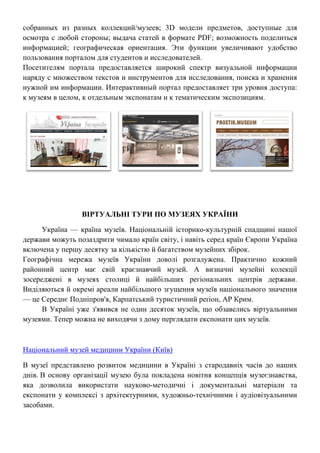 собранных из разных коллекций/музеев; 3D модели предметов, доступные для
осмотра с любой стороны; выдача статей в формате PDF; возможность поделиться
информацией; географическая ориентация. Эти функции увеличивают удобство
пользования порталом для студентов и исследователей.
Посетителям портала предоставляется широкий спектр визуальной информации
наряду с множеством текстов и инструментов для исследования, поиска и хранения
нужной им информации. Интерактивный портал предоставляет три уровня доступа:
к музеям в целом, к отдельным экспонатам и к тематическим экспозициям.
ВІРТУАЛЬНІ ТУРИ ПО МУЗЕЯХ УКРАЇНИ
Україна — країна музеїв. Національній історико-культурній спадщині нашої
держави можуть позаздрити чимало країн світу, і навіть серед країн Європи Україна
включена у першу десятку за кількістю й багатством музейних збірок.
Географічна мережа музеїв України доволі розгалужена. Практично кожний
районний центр має свій краєзнавчий музей. А визначні музейні колекції
зосереджені в музеях столиці й найбільших регіональних центрів держави.
Виділяються й окремі ареали найбільшого згущення музеїв національного значення
— це Середнє Подніпров'я, Карпатський туристичний реґіон, АР Крим.
В Україні уже з'явився не один десяток музеїв, що обзавелись віртуальними
музеями. Тепер можна не виходячи з дому перглядати експонати цих музеїв.
Національний музей медицини України (Київ)
В музеї представлено розвиток медицини в Україні з стародавніх часів до наших
днів. В основу організації музею була покладена новітня концепція музеєзнавства,
яка дозволила використати науково-методичні і документальні матеріали та
експонати у комплексі з архітектурними, художньо-технічними і аудіовізуальними
засобами.
 