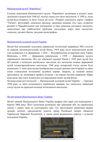 Національний музей “Чорнобиль”
Сучасна експозиція Національного музею "Чорнобиль" розміщена в кількох залах
загальною площею біля 1100 м2, налічує понад сім тисяч експонатів. У 1992 р., коли
музей було відкрито, їх було тільки дві сотні. Розкриті документи, карти з грифом
"Таємно", фотографії, спеціальні прилади, друковані видання того часу, історичні
реліквії із Чорнобильської зоні відчуження та інші унікальні експонати змушують
замислитися про найболючіші проблеми сьогодення, серед яких екологічні,
соціальні, духовні збитки, заподіяні катастрофою.
Національний художній музей України
Музей був заснований зусиллями української інтелігенції наприкінці ХІХ століття
як перший загальнодоступний музей Києва. 1919 року після націоналізації музей
став називатися 1-м Державним, з 1924 — Всеукраїнським історичним імені Тараса
Шевченка, з 1936 — Державним українським, з 1939 — Державним музеєм
українського мистецтва. Під час німецької окупації Києва у 1942 році музей був
об’єднаний з колекцією російського мистецтва під загальною назвою Державний
музей східноєвропейського мистецтва, 1944 року попередній статус музею було
відновлено. У зміні назв музею відобразилися складні процеси життя країни та певні
етапи становлення вітчизняної музейної справи. Зокрема, за назвами можна
простежити, як змінювався профіль колекції, і як окремі частини первинної збірки
відходили, аби стати підґрунтям для народження інших музеїв Києва.
Остання назва цієї інституції — Національний художній музей України — з’явилася
1994 року за часів незалежності української держави, що засвідчило найвищий
статус музею як провідної колекції вітчизняного мистецтва.
Музей грошей Національного банку України
Музей грошей Національного банку України відкрив свої двері для відвідувачів у
березні 2004 року. Його експозиція розповідає про грошовий обіг на українських
землях з давніх часів до сьогоднішніх днів. Тут представлені примітивні форми
грошей, античні, середньовічні монети, гроші Російської імперії, банкноти
Української Народної Республіки, а також гроші радянського періоду і сучасної
незалежної України.
 