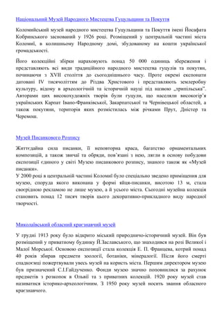 Національний Музей Народного Мистецтва Гуцульщини та Покуття
Коломийський музей народного мистецтва Гуцульщини та Покуття імені Йосафата
Кобринського заснований у 1926 році. Розміщений у центральній частині міста
Коломиї, в колишньому Народному домі, збудованому на кошти української
громадськості.
Його колекційні збірки нараховують понад 50 000 одиниць збереження і
представляють всі види традиційного народного мистецтва гуцулів та покутян,
починаючи з ХVІІ століття до сьогоднішнього часу. Проте окремі експонати
датовані ІV тисячоліттям до Різдва Христового і представляють землеробну
культуру, відому в археологічній та історичній науці під назвою „трипільська”.
Авторами цих високохудожніх творів були гуцули, що населяли високогір’я
українських Карпат Івано-Франківської, Закарпатської та Чернівецької областей, а
також покутяни, територія яких розмістилась між річками Прут, Дністер та
Черемош.
Музей Писанкового Розпису
Життєдайна сила писанки, її неповторна краса, багатство орнаментальних
композицій, а також звичаї та обряди, пов’язані з нею, лягли в основу побудови
експозиції єдиного у світі Музею писанкового розпису, знаного також як «Музей
писанки».
У 2000 році в центральній частині Коломиї було спеціально зведено приміщення для
музею, споруда якого виконана у формі яйця-писанки, висотою 13 м, стала
своєрідною рекламою не лише музею, а й усього міста. Сьогодні музейна колекція
становить понад 12 тисяч творів цього декоративно-прикладного виду народної
творчості.
Миколаївський обласний краєзнавчий музей
У грудні 1913 року було відкрито міський природничо-історичний музей. Він був
розміщений у приватному будинку Й.Заславського, що знаходився на розі Великої і
Малої Морської. Основою експозиції стала колекція Е. П. Францева, котрий понад
40 років збирав предмети зоології, ботаніки, мінералогії. Після його смерті
спадкоємці пожертвували увесь музей на користь міста. Першим директором музею
був призначений С.І.Гайдученко. Фонди музею значно поповнилися за рахунок
предметів з розкопок в Ольвії та з приватних колекцій. 1920 року музей став
називатися історико-археологічним. З 1950 року музей носить звання обласного
краєзнавчого.
 