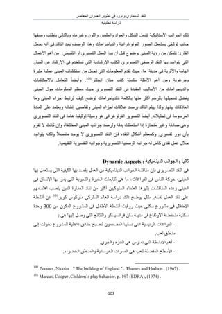 َٛ‫حُٔؼخ‬ ٕ‫حُؼَٔح‬ َ٣ٞ‫طط‬ ٢‫ك‬ ٍٙٝ‫ٝى‬ ١ٍ‫حُٔؼٔخ‬ ‫حُ٘وي‬
‫طلِ٤ِ٤ش‬ ‫ىٍحٓش‬
113
‫حُـٞحٗذ‬ ‫طِي‬‫حألٓظخط٤ٌ٤ش‬ٌُ٘‫ح‬ َٔ٘‫ط‬‫ٝؿ٤َٛخ‬ ُِٕٞ‫ٝح‬ ُِْٔٔ‫ٝح‬ ‫ٝحُٔٞحى‬ َ،‫ٝٛلٜخ‬ ‫٣ظطِذ‬ ٢ُ‫ٝرخُظخ‬
ٍُٜٞ‫ح‬ َٔ‫٣ٔظؼ‬ ٢‫طٞػ٤و‬ ‫ؿخٗذ‬٤‫حُلٞطٞؿَحك‬َ‫٣ـؼ‬ ٚٗ‫أ‬ ٢‫ك‬ ‫حُ٘خهي‬ ‫٣ل٤ي‬ ‫حُٞٛق‬ ‫ٌٝٛح‬ ‫ٝحُي٣خؿَحٓخص‬ ‫ش‬
‫٣ز‬ ٕ‫أ‬ َ‫هز‬ ‫رٟٞٞف‬ ٠٘‫حُٔز‬ ‫ٍإ٣ش‬ ٖٓ ٌٖٔ‫٣ظ‬ ‫حُوخٍة‬.٢ٔ٤٤‫حُظو‬ ٝ‫أ‬ ١َ٤ٔ‫حُظل‬ َٔ‫حُؼ‬ ‫يأ‬ٍ‫حألػٔخ‬ ْٛ‫أ‬ ٖٓ
٢‫حُظ‬ ‫حإلٍٗخى٣ش‬ ‫حٌُظذ‬ ١َ٣ٜٞ‫حُظ‬ ٢‫حُٞٛل‬ ‫حُ٘وي‬ ‫رٜخ‬ ‫٣ظٞحؿي‬ ٢‫حُظ‬ٕ‫حُٔزخ‬ ٖ‫ػ‬ ‫حإلٍٗخى‬ ٢‫ك‬ ّ‫طٔظوي‬
‫ٝحألػَ٣ش‬ ‫حُٜخٓش‬‫ٓخ‬ ‫ٓي٣٘ش‬ ٢‫ك‬‫ٓؼ٤َس‬ ‫ػِٔ٤ش‬ ٠٘‫حُٔز‬ ‫حٓظٌ٘خف‬ ٖٓ َ‫طـؼ‬ ٢‫حُظ‬ ‫حُٔؼِٞٓخص‬ ّ‫طوي‬ ‫ك٤غ‬ ،
‫َٝٓؿ‬‫ًظذ‬ ‫ِِٓٔش‬ ‫حألٓؼِش‬ ْٛ‫أ‬ ٖٓٝ ‫ٞرش‬‫حٗـِظَح‬ ٕ‫ٓزخ‬100
.‫رخالٌٓظ٘خص‬ َٓ‫حُظؼخ‬ ً‫خ‬٠٣‫ٝأ‬
‫حُٔؼ‬ ْ‫ٓؼظ‬ ‫ك٤غ‬ ١َ٣ٜٞ‫حُظ‬ ‫حُ٘وي‬ ٢‫ك‬ ‫حُٔل٤يس‬ ‫حألٓخُ٤ذ‬ ٖٓ ‫ٝحُي٣خؿَحٓخص‬٠٘‫حُٔز‬ ٍٞ‫ك‬ ‫ِٞٓخص‬
٣‫كخُي‬ ‫رخٌُِٔش‬ ‫ٜٓ٘خ‬ َ‫أًؼ‬ َُْٓ‫رخ‬ ‫طٔـ٤ِٜخ‬ َ٠‫٣ل‬‫خ‬‫أ‬ ٢‫طَطز‬ ‫ً٤ق‬ ‫طٟٞق‬ ‫ؿَحٓخص‬‫ٝٓخ‬ ٠٘‫حُٔز‬ ‫ؿِحء‬
‫ر٤ٜ٘خ‬ ‫حُؼالهخص‬‫ٌُٝح‬ .ٚ‫اٗ٘خث‬ َ٤ٛ‫ٝطلخ‬ ٠٘‫حُٔز‬ ‫أؿِحء‬ ‫ػالهخص‬ ‫رَٛي‬ ‫حُ٘خهي‬ ْ‫٣ٜظ‬‫حُٔخىس‬ ٠ِ‫ػ‬ ‫ٝ٣ؼظٔي‬
ٚ‫طلِ٤الط‬ ٢‫ك‬ ‫حَُٔٓٞٓش‬َ٣ٜٞ‫حُظ‬ ً‫خ‬٠٣‫أ‬ .‫حُلٞطٞؿَحك‬‫طٞػ٤و٤ش‬ ‫ٝٓ٤ِش‬ ٞٛ ٢١َ٣ٜٞ‫حُظ‬ ‫حُ٘وي‬ ٢‫ك‬ ‫ٛخٓش‬
‫حُٔوظِلش‬ ٠٘‫حُٔز‬ ‫ؿٞحٗذ‬ ‫َُٝٛي‬ ‫ريهش‬ ‫حٓظؼِٔض‬ ‫اًح‬ ‫ٓ٘لخُس‬ َ٤‫ٝؿ‬ ‫ٛخىهش‬ ٢ٛٝ،ّٞ‫طو‬ ‫ال‬ ‫ًخٗض‬ ٕ‫ٝا‬
‫حُ٘وي‬ ٍ‫أٌٗخ‬ ْ‫ًٝٔؼظ‬ .١َ٤ٔ‫طل‬ ٍٝ‫ى‬ ١‫رؤ‬‫٣ظٞحؿي‬ ٌُٚ٘ٝ ً‫ال‬ٜ‫ٓ٘ل‬ ‫٣ٞؿي‬ ‫ال‬ ١َ٣ٜٞ‫حُظ‬ ‫حُ٘وي‬ ٕ‫كب‬ ،
‫ؿ‬ ُٚ َٓ‫ًخ‬ ١‫ٗوي‬ َٔ‫ػ‬ ٍ‫هال‬ٞ٤‫حُٞٛل‬ ٚ‫حٗز‬‫حُظٜٞ٣َ٣ش‬ ‫ش‬‫ٝؿ‬ٞ‫ح‬٣َ٤ٔ‫حُظل‬ ٚ‫ٗز‬‫ش‬٤ٔ٤٤‫حُظو‬.‫ش‬
: ‫انسُٚبيٛكٛخ‬ ‫انغٕاَت‬ : ً‫ب‬َٛ‫صب‬Dynamic Aspects
‫رٜخ‬ َٔ‫٣ٔظؼ‬ ٢‫حُظ‬ ‫حٌُ٤ل٤ش‬ ‫رٜخ‬ ‫٣وٜي‬ َٔ‫حُؼ‬ ٖٓ ‫حُي٣٘خٓ٤ٌ٤ش‬ ‫حُـٞحٗذ‬ ‫ٓ٘خه٘ش‬ ٕ‫كب‬ ١َ٣ٜٞ‫حُظ‬ ‫حُ٘وي‬ ٢‫ك‬
‫حُلَحؿخص‬ ٢‫ك‬ ّ‫حُ٘خ‬ ‫كًَش‬ ،٠٘‫حُٔز‬٢‫ك‬ ٕ‫حإلٗٔخ‬ ‫رٜخ‬ َٔ٣ ٢‫حُظ‬ ‫ٝحُظـَرش‬ ‫حُوزَس‬ ‫طظخرؼخص‬ ٢ٛ ‫ٓخ‬ ،
‫حُٔ٘خه‬ ٌٙٛٝ ٠٘‫حُٔز‬ٜ٘٣ ٖ٣ٌُ‫ح‬ ‫حُؼٔخٍس‬ ‫ٗوخى‬ ٖٓ َ‫أًؼ‬ ٖ٤٤ًُِٞٔ‫ح‬ ‫حُؼِٔخء‬ ‫٣ؼ٤َٛخ‬ ‫٘خص‬ْٜٓ‫حٛظٔخ‬ ‫ذ‬
.ٚٔ‫ٗل‬ َٔ‫حُؼ‬ ‫ٗوي‬ ٠ِ‫ػ‬‫ىٍح‬ ‫ًُي‬ ‫٣ٟٞق‬ ٍ‫ٓؼخ‬َ‫ًٞر‬ ًٍّٞ‫ٓخ‬ ٢ًُِٞٔ‫ح‬ ُْ‫حُؼخ‬ ‫ٓش‬101
‫أٗ٘طش‬ ٖ‫ػ‬
ٖٓ ٌُٕٞٔ‫ح‬ ‫حَُٔ٘ٝع‬ ٢‫ك‬ ٍ‫حأل١لخ‬ ‫أٗ٘طش‬ ‫ٍٝهزض‬ ‫ك٤غ‬ ٠ٌ٘ٓ ‫َٓ٘ٝع‬ ٢‫ك‬ ٍ‫حأل١لخ‬300‫ٝكيس‬
‫ٓخ‬ ‫ٓي٣٘ش‬ ٢‫ك‬ ‫حالٍطلخع‬ ‫ٓ٘ول٠ش‬ ‫ٌٓ٘٤ش‬: ٢ٛ ‫اُ٤ٜخ‬ َٛٝ ٢‫حُظ‬ ‫ٝحُ٘ظخثؾ‬ ٌٞٔ٤ٔٗ‫كَح‬ ٕ
-‫ىحه‬ ‫كيحثن‬ ‫ُظٜزق‬ ُٕٜٞٔٔٔ‫ح‬ ‫ٗٔوٜخ‬ ٢‫حُظ‬ ‫حَُث٤ٔ٤ش‬ ‫حُلَحؿخص‬٠ُ‫ا‬ ‫طلُٞض‬ ‫َُِٔ٘ٝع‬ ‫ِ٤ش‬
‫ُؼذ‬ ‫ٓ٘خ١ن‬.
-ٗ‫حأل‬ ْٛ‫أ‬١َ‫ٝحُـ‬ ِٙ٘‫حُظ‬ ٢ٛ ٍّ‫طٔخ‬ ٢‫حُظ‬ ‫٘طش‬.
-ُٔ‫ح‬ ٢ٛ ‫ُِؼذ‬ ‫حُٔل٠ِش‬ ‫حألٓطق‬‫حُو٠َحء‬ ‫ٝحُٔ٘خ١ن‬ ‫حُوَٓخٗ٤ش‬ ‫َٔحص‬.
100
Pevsner, Nicolas . " The building of England " . Thames and Hodson . (1967) .
101
Marcus, Cooper .Children‟s play behavior. p. 197 (EDRA), (1974) .
 