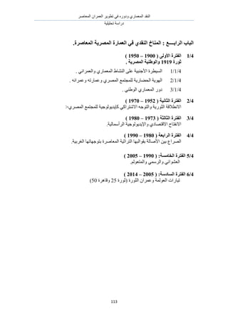 َٛ‫حُٔؼخ‬ ٕ‫حُؼَٔح‬ َ٣ٞ‫طط‬ ٢‫ك‬ ٍٙٝ‫ٝى‬ ١ٍ‫حُٔؼٔخ‬ ‫حُ٘وي‬
‫طلِ٤ِ٤ش‬ ‫ىٍحٓش‬
113
.‫انًؼبصطح‬ ‫انًصطٚخ‬ ‫انؼًبضح‬ ٙ‫ف‬ ٘‫انُمس‬ ‫انًُبخ‬ : ‫انطاثــــغ‬ ‫انجبة‬
4/1( ٗ‫األٔن‬ ‫انفزطح‬1900–1950)
‫صٕضح‬1919. ‫انًصطٚخ‬ ‫ٔانٕطُٛخ‬
4/1/1. ٢ٗ‫ٝحُؼَٔح‬ ١ٍ‫حُٔؼٔخ‬ ١‫حُ٘٘خ‬ ٠ِ‫ػ‬ ‫حألؿ٘ز٤ش‬ ‫حُٔ٤طَس‬
4/1/2ٍ‫حُل٠خ‬ ‫حُٜٞ٣ش‬. ٚٗ‫ٝػَٔح‬ ٚ‫ٝػٔخٍط‬ ١َُٜٔ‫ح‬ ‫ُِٔـظٔغ‬ ‫٣ش‬
4/1/3. ٢٘١ُٞ‫ح‬ ١ٍ‫حُٔؼٔخ‬ ٍٝ‫ى‬
4/2( ‫انضبَٛخ‬ ‫انفزطح‬1952–1970)
ً‫حالٗظَح‬ ٚ‫ٝحُظٞؿ‬ ‫حُؼٍٞ٣ش‬ ‫حالٗطالهش‬١َُٜٔ‫ح‬ ‫ُِٔـظٔغ‬ ‫ًب٣ي٣ُٞٞؿ٤ش‬ ٢>
4/3( ‫انضبنضخ‬ ‫انفزطح‬1973–1980)
‫حالهظ‬ ‫حالٗلظخف‬‫حَُأٓٔخُ٤ش‬ ‫ٝحإل٣ي٣ُٞٞؿ٤ش‬ ١‫ٜخى‬.
4/4( ‫انطاثؼخ‬ ‫انفزطح‬1980–1990)
‫حُظَحػ‬ ‫روٞحُزٜخ‬ ‫حألٛخُش‬ ٖ٤‫ر‬ ‫حَُٜحع‬‫حُـَر٤ش‬ ‫رظٞؿٜخطٜخ‬ ‫حُٔؼخَٛس‬ ‫٤ش‬.
4/5‫انفزطح‬:‫انربيؽخ‬(1990–2005)
ُْٞ‫ٝحُٔظؼ‬ ٢َُٔٓ‫ٝح‬ ٢‫حُؼ٘ٞحث‬.
4/6‫انفزطح‬:‫انؽبزؼخ‬(2005–2014)
‫حُؼُٞٔش‬ ‫ط٤خٍحص‬‫(ػٍٞس‬ ‫حُؼٍٞس‬ ٕ‫ٝػَٔح‬25‫ٝهخَٛس‬50)
 