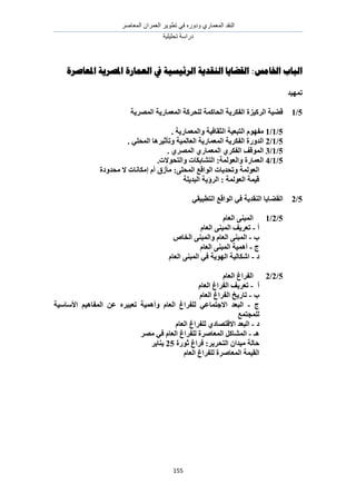 َٛ‫حُٔؼخ‬ ٕ‫حُؼَٔح‬ َ٣ٞ‫طط‬ ٢‫ك‬ ٍٙٝ‫ٝى‬ ١ٍ‫حُٔؼٔخ‬ ‫حُ٘وي‬
‫طلِ٤ِ٤ش‬ ‫ىٍحٓش‬
155
‫اخلامس‬ ‫اهباب‬:‫ادلؼاصرة‬ ‫ادلصريت‬ ‫اهؼمارة‬ ‫يف‬ ‫اهرئيسيت‬ ‫اهىقسيت‬ ‫اهقضايا‬
‫رًٓٛس‬
5/1‫انًصطٚخ‬ ‫انًؼًبضٚخ‬ ‫نهحطكخ‬ ‫انحبكًخ‬ ‫انفكطٚخ‬ ‫انطكٛعح‬ ‫لضٛخ‬
5/1/1. ‫ٔانًؼًبضٚخ‬ ‫انضمبفٛخ‬ ‫انزجؼٛخ‬ ‫يفٕٓو‬
5/1/2. ٙ‫انًحه‬ ‫ٔرأصٛطْب‬ ‫انؼبنًٛخ‬ ‫انًؼًبضٚخ‬ ‫انفكطٚخ‬ ‫انسٔضح‬
5/1/3. ٘‫انًصط‬ ٘‫انًؼًبض‬ ٘‫انفكط‬ ‫انًٕلف‬
5/1/4.‫ٔانزحٕالد‬ ‫انزشبثكبد‬ :‫ٔانؼٕنًخ‬ ‫انؼًبضح‬
‫ٔرحسٚبد‬ ‫انؼٕنًخ‬‫يحسٔزح‬ ‫ال‬ ‫ئيكبَبد‬ ‫أو‬ ‫يأظق‬ :ٗ‫انًحه‬ ‫انٕالغ‬
‫انجسٚهخ‬ ‫انطؤٚخ‬ : ‫انؼٕنًخ‬ ‫لًٛخ‬
5/2ٙ‫انزطجٛم‬ ‫انٕالغ‬ ٙ‫ف‬ ‫انُمسٚخ‬ ‫انمضبٚب‬
5/2/1‫انؼبو‬ ُٗ‫انًج‬
‫أ‬-‫انؼبو‬ ُٗ‫انًج‬ ‫رؼطٚف‬
‫ة‬-‫انربص‬ ُٗ‫ٔانًج‬ ‫انؼبو‬ ُٗ‫انًج‬
‫ط‬-‫انؼبو‬ ُٗ‫انًج‬ ‫أًْٛخ‬
‫ز‬-‫اشكبنٛخ‬‫انؼبو‬ ُٗ‫انًج‬ ٙ‫ف‬ ‫انٕٓٚخ‬
5/2/2‫ا‬‫انؼبو‬ ‫نفطاؽ‬
‫أ‬-‫انؼبو‬ ‫انفطاؽ‬ ‫رؼطٚف‬
‫ة‬-‫انؼبو‬ ‫انفطاؽ‬ ‫ربضٚد‬
‫ط‬-ِ‫رؼجٛط‬ ‫ٔأًْٛخ‬ ‫انؼبو‬ ‫نهفطاؽ‬ ٙ‫االعزًبػ‬ ‫انجؼس‬‫األؼبؼٛخ‬ ‫انًفبْٛى‬ ٍ‫ػ‬
‫نهًغزًغ‬
‫ز‬-‫انؼبو‬ ‫نهفطاؽ‬ ٘‫االلزصبز‬ ‫انجؼس‬
‫ْـ‬-‫يصط‬ ٙ‫ف‬ ‫انؼبو‬ ‫نهفطاؽ‬ ‫انًؼبصطح‬ ‫انًشبكم‬
‫صٕضح‬ ‫فطاؽ‬ :‫انزحطٚط‬ ٌ‫يٛسا‬ ‫حبنخ‬25‫ُٚبٚط‬
ٛ‫انم‬‫نه‬ ‫انًؼبصطح‬ ‫ًخ‬‫ف‬‫انؼبو‬ ‫طاؽ‬
 