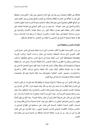 ‫والعربٌة‬ ‫المصرٌة‬ ‫الحالة‬
166
‫حُٔوظِلش‬ ‫حأل١َٝكخص‬ ٍ‫ا١خ‬ ٠‫ٝك‬ ٠ِ‫حُٔل‬ ‫حإلريحع‬ ‫ىكغ‬ ٠‫ك‬ ‫ٝىٍٝٛٔخ‬ ‫ٝحُؼُٞٔش‬ ‫حُؼوخكش‬ ٖ٤‫ر‬ ‫ُِؼالهش‬
ُ‫ٝح‬ ‫حُؼٔخٍس‬ ٖ٤‫ر‬ ‫حُؼالهش‬ ‫رٍِٞص‬ ٢‫حُظ‬َ٤‫طؼز‬ َ٠‫أك‬ َ‫٣ؼز‬ ١ٍ‫ك٠خ‬ ‫ًٔ٘ظؾ‬ ‫حُؼٔخٍس‬ ‫ٓغ‬ ‫ٝطؼخِٓض‬ ‫ؼوخكش‬
‫حُؼٔخٍس‬ ّٜٞ‫ُٔل‬ ‫ؿي٣يح‬ ‫١َكخ‬ ‫ٝٛ٤خؿش‬ ‫حٓظ٘ظخؽ‬ ‫٣ٌٔ٘٘خ‬ ‫كبٗ٘خ‬ ٖ٤‫ٓؼ‬ ٢ٗ‫أٗٔخ‬ ‫ُٔـظٔغ‬ ٢‫حُؼوخك‬ ‫حُٞحهغ‬ ٖ‫ػ‬
‫حُؼُٞٔش‬ َٜ‫ػ‬ ٢‫ك‬ ٠ِ‫حُٔل‬ ‫ٝحإلريحع‬.٠ِ‫ػ‬ ‫حُٔؼظٔي‬ ‫حُؼُٞٔش‬ ٢‫ك‬ ٢‫حال٣ـخر‬ ‫حُ٘ن‬ َٟٗ ٕ‫ح‬ ‫٣ـذ‬ ‫اٗ٘خ‬
‫ك٠خ‬ ْٜ‫ُل‬ ٚ‫ٝططِؼ‬ َ‫حأله‬ ٖ‫طؼط‬َٛ‫ٝحُظٞح‬ ٍ‫حالطٜخ‬ ‫طو٘٤خص‬ َ‫ٗٔظـ‬ ٕ‫ٝح‬ َ٤‫حُـ‬ ‫ٝػوخكش‬ ‫ٍس‬٢‫ك‬
‫رَإ٣ش‬ ‫حإلريحػخص‬ ٌٙٛ ٢‫طَطز‬ ٕ‫أ‬ ‫َٗ٣طش‬ ٕ‫ٝحُؼَٔح‬ ‫حُؼٔخٍس‬ ٍ‫ٓـخ‬ ٠‫ك‬ ‫حُٔلِ٤ش‬ ‫اريحػخط٘خ‬ َٝ‫ػ‬
ِ‫ط٘ل‬ ‫ٝال‬ ٢ٟ‫حُٔخ‬ ٠‫ك‬ ‫طـَم‬ ‫ال‬ ‫ٝأٛ٤ِش‬ ‫ػٔ٤وش‬ ‫كٌَ٣ش‬َ‫حُٔٔظوز‬ َٛ‫طظـخ‬ ‫ٝال‬ َٟ‫حُلخ‬ ٖٓ ‫ض‬.
ٌ‫انًس‬ ‫ٔررطٛظ‬ ٌ‫ٔانؼًطا‬ ‫انؼٕنًخ‬
١‫حأل‬ َُ‫حر‬ ٖٓ،ٕ‫حُٔي‬ ‫ٗـخف‬ َ٤ٔ‫طل‬ ٢‫ك‬ ‫ؿي٣يس‬ ‫ُلوزش‬ ‫أٓٔض‬ ٢‫حُظ‬ ،‫ٓؼخَٛس‬ َ‫حألًؼ‬ ‫حُ٘ظَ٣ش‬ ‫َٝكخص‬
‫كٍِٞ٣يح‬ ‫ٍ٣ظ٘خٍى‬ ‫حُظ٘ٔ٤ش‬ ‫ىٍحٓخص‬ ٍ‫ٓـخ‬ ٢‫ك‬ ‫ٝحُزخكغ‬ ٢‫حُٔوط‬ ٚ‫ٛخؿ‬ ١ٌُ‫ح‬ ١ٞٔ٘‫حُظ‬ ٌَ‫حُل‬
(Richard Florida)١ٌُ‫ح‬ْٓ‫أ‬‫طوط٤طٜخ‬ ‫ٝٓ٘خٛؾ‬ ٕ‫حُٔي‬ ‫طخٍ٣ن‬ ٢‫ك‬ ‫ؿي٣يس‬ ‫ُلوزش‬‫ٝأٓخُ٤ذ‬
‫كَٔ٘ٝع‬ ‫ٗٔٞٛخ‬‫كٍِٞ٣ي‬‫ح‬‫ر‬ ١ٌَ‫حُل‬ّ‫ػخ‬ َ٘ٗ ١ٌُ‫ٝح‬ "‫حُٔزيػش‬ ‫حُطزوش‬ ‫"ٗ٘ؤس‬ ٕٞ٘‫حُٔؼ‬ ٚ‫رٌظخر‬ ‫يأ‬2002
(The Rise of Creative Class)‫حُٔـظٔغ‬ ‫ٗٔ٤ؾ‬ ْٜ‫ُل‬ ‫ؿي٣يح‬ ‫١َكخ‬ ٚ٤‫ك‬ ٍٝ‫ٝط٘خ‬٢ٗ‫حإلٗٔخ‬٢‫ك‬
‫ك‬ ‫حُؼُٞٔش‬ ‫رؼي‬ ‫ٓخ‬ ‫كوزش‬‫ز‬ُ‫خ‬‫حُلوزش‬ ‫طِي‬ ُٝ‫طـخ‬ ُْ‫حُؼخ‬ َ‫لؼ‬‫ٝأٛزق‬َٛ‫طٞح‬ٍ‫حألكٌخ‬‫ٝحألٓٞحم‬
‫ٝحالٓظؼٔخٍحص‬٤ٗ‫حٌُٔخ‬ ‫حُليٝى‬ ٍ‫ٝحٜٜٗخ‬‫حُٔـظٔؼخص‬ ًَ ‫ك٤ٜخ‬ ‫ط٘ظَى‬ ‫ؿخُزش‬ ‫ٓٔش‬ ‫ٝحُــَحك٤ش‬ ‫ش‬
‫حُٔخػ٤ش‬ ‫حُٔـظٔؼخص‬ ‫ًٌُٝي‬ ‫حُٔظويٓش‬٠ُ‫ا‬‫ك٤خس‬َ٠‫أك‬.
"‫ٓي٣٘ظي‬ ٢ٛ ٖٓ" ٢ُ‫حُظخ‬ ٚ‫ًظخر‬ ٢‫ٝك‬(Who‟s Your City?)‫كٍِٞ٣يح‬ ‫طؼٔي‬ ‫كوي‬ٕ‫أ‬‫حُٔي٣٘ش‬ ٌٕٞ‫ط‬
‫٣ٌٛذ‬ ٚٗ‫ح‬ َ‫ر‬ َ‫حُؼخه‬ ‫رِـش‬ ٕ‫حُؼ٘ٞح‬ ٢‫ك‬٠ُ‫ا‬‫ػخُؼخ‬ ‫هَحٍح‬ ‫٣٠٤ق‬ ‫ػ٘يٓخ‬ ‫ًُي‬ ٖٓ ‫حرؼي‬٠ُ‫ا‬ْٛ‫أ‬ٖ٣ٍ‫هَح‬
‫٣ظوٌٛٔخ‬ٕ‫حإلٗٔخ‬ٚ‫ك٤خط‬ ٢‫ك‬ َٛ‫حُٔؼخ‬‫ربؿٔخع‬‫ٝحالؿظٔخع‬ ْ‫حُ٘ل‬ ‫ػِٔخء‬،َٔ‫٣ؼ‬ ‫رٔخًح‬ ٖ٤‫حُٔظؼِو‬ ‫ٝٛٔخ‬
ٍ‫هَح‬ ٞٛٝ ‫حُؼُٞٔش‬ ‫رؼي‬ ‫ٓخ‬ ‫ٓـظٔغ‬ ‫طيحػ٤خص‬ ٖٓ ‫ٗخرغ‬ ‫ؿي٣يح‬ ٍ‫هَح‬ ‫كٍِٞ٣يح‬ ‫ٝ٣٠٤ق‬ ٢‫٣َطز‬ ٖٔ‫ٝر‬ٖ٣‫أ‬
ْ٤‫طو‬‫؟‬٠ُ‫ٝح‬١‫ا‬١ٞ٘‫ط‬ ُْ‫حُؼخ‬ ‫هَ٣طش‬ ٠ِ‫ػ‬ ٕ‫ٌٓخ‬ٕ‫أ‬‫حُـي٣ي‬ ‫ٝ١٘ي‬ ٍ‫طوظخ‬‫؟‬‫ٌٝٛح‬‫حُِٜش‬ ‫ٝػ٤ن‬ ‫حُطَف‬
٢ُٔ‫حُؼخ‬ ٖ١‫رخُٔٞح‬ ٠ٔٔ٣ ‫ٓخ‬ ٍٜٞ‫رظ‬ٝ‫أ‬‫ٓخ‬‫أ١ِن‬٢ِ‫ػ‬‫أ٣٠خ‬‫ٗٔزش‬ ‫حُٔؼَكش‬ ٍ‫ػٔخ‬٠ُ‫ا‬ٖٓ ‫ؿي٣ي‬ ‫هطخع‬
‫أٛلخد‬٢‫حُظ‬ ‫حُٔزيػش‬ ‫حُٔلٌَس‬ ‫حُٔـيىس‬ ٍٞ‫حُؼو‬ِ‫ػ‬ ‫طؼظٔي‬٠٢‫حُٔؼَك‬ ‫حُوطخع‬ ٢‫ك‬ ‫ٓٔخٛٔظٜخ‬ٝ‫أ‬
َٟ‫رخألك‬٢‫حُٔؼَك‬ ‫حالهظٜخى‬ ‫ٓـخالص‬ّ‫ًؤٓخ‬٢ُٜ٘ٔ‫ح‬ ‫ُ٘ـخكٜخ‬٢ٛ َٛ‫حُظٞح‬ ٌٙٛٝ ،‫ىكؼض‬ ٢‫حُظ‬
ُٔ‫ٝح‬ ‫حُٔزيػش‬ ‫حُطزوش‬ ‫َٛٝد‬ ٕ‫أ‬ ٖٓ ٌٍ‫٣ل‬ ٕ‫أ‬ ٠ُ‫ا‬ ‫كٍِٞ٣يح‬‫ؼ‬‫طزؼخ‬ ‫ٝكخطٜخ‬ ٠ُ‫ا‬ ١‫٣ئى‬ ‫حُٔي٣٘ش‬ ٖٓ ‫ولش‬
َٙ٤‫ُظؼز‬.
 