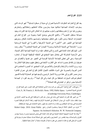 ‫والعربٌة‬ ‫المصرٌة‬ ‫الحالة‬
174
5/2/2‫انؼبو‬ ‫انفطاؽ‬
‫اٗٔخٗ٤ش‬ ‫ٓٔظوَس‬ ٝ‫أ‬ ‫ٓي٣٘ش‬ ١‫أ‬ ٕ‫ُؼَٔح‬ ‫حألٓخٓ٤ش‬ ‫حٌُٔٞٗخص‬ ‫أكي‬ ّ‫حُؼخ‬ ‫حُلَحؽ‬ ‫٣ؼي‬129
١ٌُ‫ح‬ ‫حُٞػخء‬ ٜٞ‫ك‬
َْٛ‫ٝٗؼخث‬ ْٜ‫ٝحكظلخالط‬ ْٜ‫أٗ٘طظ‬ ُٚ‫هال‬ ٍٕٞٓ‫٣ٔخ‬ ‫ك٤غ‬ ‫ٌُٔخٜٗخ‬ ‫حُـٔخػ٤ش‬ ‫حإلكيحع‬ ‫٣ٔظٞػذ‬
ٖ‫ػ‬ ٚ٤‫ك‬ َٕٝ‫ٝ٣ؼز‬ْٛ‫أٍحء‬ْٜ‫ٝٓؼظويحط‬‫ٝ٣ؼ٤ي‬ ‫حُؼٍٞحص‬ ٚ٤‫ك‬ ‫طُٞي‬ ١ٌُ‫ح‬ ٕ‫حٌُٔخ‬ ٚٗ‫ح‬ َ‫ر‬ ْٜ‫ك٤خط‬ ‫ٝأِٓٞد‬
‫حُ٘ؼٞد‬ َ‫ٓٔظوز‬ ‫ٛ٤خؿش‬130
٠‫ك‬ ّ‫حُؼخ‬ ‫حُلَحؽ‬ ٍٝ‫ى‬ ‫ٝك٤ٞ٣ش‬ ‫أٛٔ٤ش‬ ‫٣ٟٞق‬ ٢‫حُظخٍ٣و‬ ‫ٝحُظظزغ‬ ،
ْٜ‫ٝكَ٣ظ‬ ٕ‫ٌُِٔخ‬ ‫رخالٗظٔخء‬ ْٜٓ‫ٝاكٔخ‬ ‫ٓـظٔؼخطٜخ‬ َ٤ٌ٘‫ط‬ ٠ِ‫ػ‬ َٙ٤‫طؤػ‬ ٟ‫ٝٓي‬ ‫حُٔخروش‬ ‫حُل٠خٍحص‬
ُ‫ح‬ ٠‫ك‬ "‫"حألؿٍٞح‬ ٖٔ‫ك‬ .َ٤‫حُظؼز‬ ٠‫ك‬ ‫حُـٔخػ٤ش‬‫حَُٝٓخٗ٤ش‬ ‫حُٔي٣٘ش‬ ٢‫ك‬ "ٍّٞ‫ٝ"حُل‬ ‫حإلؿَ٣و٤ش‬ ‫ٔي٣٘ش‬
"‫"رخُٔخكش‬ ‫ٍَٓٝح‬٢‫ك‬‫حُٔؼخَٛس‬ ‫حُٔي٣٘ش‬ ٠‫ك‬ "ٕ‫ُِٔ٤يح‬ "‫ٝٝٛٞال‬ ‫حإلٓالٓ٤ش‬ ‫حُٔي٣٘ش‬131
‫ٍٛي‬ ٌٖٔ٣
‫ىٍح‬ ٚ٤ِ‫ػ‬ ‫طظؼخهذ‬ ١ٌُ‫ح‬ ‫حَُٔٔف‬ ٢ٜ‫ك‬ ‫حُؼخٓش‬ ‫ُِلَحؿخص‬ ّ‫حُٜخ‬ ٍٝ‫حُي‬‫حُٔي٣٘ش‬ َٛ‫أل‬ ‫حُـٔخػ٤ش‬ ‫حُل٤خس‬ ‫ٓخ‬،
٢‫حُظ‬ ‫حُٔ٘ظًَش‬ ‫حألٍٟ٤ش‬ ٢َٛٝٓ‫٣ظؼخ‬‫ٓؼٜخ‬‫حُٞظ‬ ٚ‫أٗ٘طظ‬ ٢‫ك‬ ‫حُٔـظٔغ‬َٙ‫ٗؼخث‬ ٝ‫أ‬ ‫حُ٤ٞٓ٤ش‬ ‫٤ل٤ش‬
‫حُٔٞٓٔ٤ش‬ٖ‫ػ‬ ‫ٝحإلكٜخف‬ ‫ٗلٜٔخ‬ ٖ‫ػ‬ َ٤‫حُظؼز‬ ٢‫ك‬ ‫حُلَٛش‬ ‫حإلٗٔخٗ٤ش‬ ‫ُِـٔخػش‬ ٠‫طؼط‬ ٢‫حُظ‬ ٢ٛٝ ،
‫رٔخ‬ ٕ‫حٌُٔخ‬ ‫ى٣ٔوَح١٤ش‬ ّٜٞ‫ٓل‬ ‫ٝطلون‬ ٢‫حالؿظٔخػ‬ ‫حُظوخٍد‬ ٠ِ‫ػ‬ ‫طٔخػي‬ ‫رٍٜٞس‬ َ‫طظلخػ‬ ٕ‫ٝح‬ ‫ٛٞ٣ظٜخ‬
ٞ‫ٝحُظ‬ ١‫ٝحالٍطزخ‬ ‫حالٗظٔخء‬ ‫ٍٝف‬ ‫٣ِ٣ي‬ُ‫ٝح‬ َٛ‫ح‬‫حُٔـظٔغ‬ ‫أكَحى‬ ٖ٤‫ر‬ ْ‫ظالك‬‫حٓخ‬ .٢‫ك‬ ‫حُٔؼخَٛس‬ ‫حٍُٜٞس‬
‫حُٔٞحء‬ ٠ِ‫ػ‬ ‫ٝحَُٜٔ٣ش‬ ‫حُؼَر٤ش‬ ٕ‫حُٔي‬‫ك‬ّ‫حُؼخ‬ ‫ُِلَحؽ‬ َٓ‫حٌُخ‬ ٍٞ‫حُظل‬ ‫ظٌ٘ق‬٢‫ك‬‫حُوخَٛس‬ ٕ‫ػَٔح‬
َ٤٤ٔ‫ُِظ‬ ‫حُ٤خثٔش‬ ‫حُٔلخُٝش‬ ٞٛ ‫ك٤ٜخ‬ ‫ٝحُٞك٤ي‬ ٢ٔ٤‫حَُث‬ ُ‫حالٗـخ‬ ‫ٍَٓٝ٣ش‬ ‫ػويس‬ ٠ُ‫ا‬ َٟ‫حٌُز‬ َٜٓ ٕ‫ٝٓي‬
ٖٓ ‫حُٔظيكوش‬ ‫حُٔ٤خٍحص‬ ‫ُٔٞحًذ‬ ْ‫حُٔ٘ظ‬ٙ‫حطـخ‬ ًَ ٠ُ‫ٝح‬ ٙ‫حطـخ‬ ًَ132
‫حُـٔخػش‬ ٝ‫أ‬ ‫حُلَى‬ ‫٣ؼي‬ ُْٝ ،
‫حُٔؼخىُش‬ ‫طِي‬ ٢‫ك‬ ّ‫حٛظٔخ‬ ٝ‫ح‬ ِ٤ًَ‫ط‬ ٍٞ‫ٓل‬ ‫حإلٗٔخٗ٤ش‬133
.
129
‫ح‬ "ّ‫حُؼخ‬ ‫"حُلَحؽ‬ ‫ًظخد‬ ‫ٍحؿغ‬‫حُلَحؽ‬ ‫أٛٔ٤ش‬ ٠ِ‫ػ‬ ‫حُ٠ٞء‬ ‫أُوض‬ ٢‫حُظ‬ ‫حُٔظٌخِٓش‬ ٠ُٝ‫حأل‬ ‫حُيٍحٓخص‬ ٖٓ َ‫٣ؼظز‬ ١ٌُ
‫حُٔؼخَٛس‬ ‫حُٔي٣٘ش‬ ٢‫ك‬ ّ‫حُؼخ‬Carr, S., M. Francis, L. Rivlin &A. Stone. 1992, Public Space.
(Cambridge University Press, Cambridge).
130
ّ‫ػخ‬ ٕ‫ٓ٤يح‬ ٢‫ك‬ ‫ُٝيص‬ ٢‫حُظ‬ ‫حُِٔٔ٤ش‬ ‫حُؼٍٞحص‬ ‫طِي‬ َٜٗ‫أ‬ ٖٓ٢ٗ‫حألًَٝح‬ ‫حُ٘ؼذ‬ ‫رٜخ‬ ّ‫هخ‬ ٢‫حُظ‬ ‫حُزَطوخُ٤ش‬ ‫حُؼٍٞس‬
‫َُٜ٘س‬ ‫حُزَطوخُ٤ش‬ ّ‫حألػال‬ ‫ٍحكؼش‬ ‫ً٤٤ق‬ ‫حألًَٝحٗ٤ش‬ ‫حُؼخٛٔش‬ ٢‫ك‬ ٍ‫حالٓظوال‬ ٕ‫ٓ٤يح‬ ٠ُ‫ح‬ ‫حألُٞف‬ ‫ٓجخص‬ ‫طيكوض‬ ‫ك٤غ‬
ّ‫ػخ‬ ‫ٜٗخ٣ش‬ ٢‫ك‬ ‫حالٗظوخرخص‬ ‫ٗظخثؾ‬ ٍٜٞ‫ظ‬ ‫رؼي‬ ‫حُ٘ؼذ‬ ‫اٍحىس‬ ‫ٝاُـخء‬ ١ٍٞ‫حُي٣ٌظخط‬ ‫حُٔي‬ ٚ‫ٝؿ‬ ٢‫ك‬ ‫حُٔؼخٍٟش‬2004.
131
ٖٓ ‫ُِٔ٣ي‬‫ٍحؿغ‬ ٕ‫ُِٔ٤يح‬ ‫ٝٓؼخَٛس‬ ‫طخٍ٣و٤ش‬ ‫ألٓؼِش‬ َ٤ِ‫حُظل‬Robert Gatje. 2010. Great Public
Squares: An Architect's Selection. W. W. Norton & Company.
132
ٞٓ‫ٜٓ٘ي‬ ‫ٍث٤ٔ٤ش‬ ‫رٍٜٞس‬ ‫طٜٔ٤ٜٔخ‬ ٠ُٞ‫٣ظ‬ ٢‫حُظ‬ ‫حُؼخٓش‬ ‫حُلَحؿخص‬ ‫ٓغ‬ ‫حُٔظزؼش‬ ‫حُلخُ٤ش‬ ‫حُٜٔ٘ـ٤ش‬ ٚ‫حُظٞؿ‬ ‫ٌٛح‬ ‫٣ئًي‬
٤‫ر‬ ‫ٝحُٔٞحٛالص‬ ‫حُطَم‬٢‫ك‬ ‫ٝؿِث٤ش‬ ‫ٓليٝىس‬ ‫ؿٔخُ٤ش‬ ‫ُٔٔخص‬ ‫اٟخكش‬ ٠ِ‫ػ‬ ٖ٤٤ٗ‫ٝحُؼَٔح‬ ٖ٤٣ٍ‫حُٔؼٔخ‬ ٍٝ‫ى‬ َٜ‫٣وظ‬ ‫٘ٔخ‬
..‫طٌ٘٤ِ٤ش‬ ‫ٗلظ٤ش‬ ٍ‫أػٔخ‬ ٝ‫أ‬ ‫ٗزخط٤ش‬ ‫طٌٞ٣٘خص‬ ٝ‫أ‬ ‫ٓخث٤ش‬ ‫ٗخكٍٞس‬ ٢‫ك‬ َٜ‫ط٘ل‬ ‫ٓخ‬ ‫ؿخُزخ‬ ‫ُِلَحؽ‬ ٠‫حُٞٓط‬ ‫حُـِ٣َس‬
 