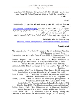 َٛ‫حُٔؼخ‬ ٕ‫حُؼَٔح‬ َ٣ٞ‫طط‬ ٢‫ك‬ ٍٙٝ‫ٝى‬ ١ٍ‫حُٔؼٔخ‬ ‫حُ٘وي‬
‫طلِ٤ِ٤ش‬ ‫ىٍحٓش‬
211
،‫ٓلٔي‬‫ٍؿي‬‫ٓل٤ي‬2000 -‫حُ٘وي‬‫ٝحُ٘ظَ٣ش‬٢‫ك‬‫حُؼٔخٍس‬ٞ‫ٗل‬ٍ‫ا١خ‬َٔ‫ػ‬‫ُ٘وي‬‫ٗظَ٣خص‬‫حُؼٔخٍس‬ّ‫ٝه٤خ‬
‫ىٍؿش‬،‫طؤ٣٤يٛخ‬‫ٍٓخُش‬ٙ‫ىًظٍٞح‬٢‫ك‬،‫حُؼٔخٍس‬ْٔ‫ه‬‫حُٜ٘يٓش‬،‫حُٔؼٔخٍ٣ش‬‫ًِ٤ش‬،‫حُٜ٘يٓش‬‫ؿخٓؼش‬
‫حُوخَٛس‬.
‫انًمبالد‬
‫حُزلَ٣٘٤ش‬ ٢ُٓٞ‫ح‬ ‫ٛل٤لش‬ .١ٍ‫حُٔؼٔخ‬ ‫حُ٘وي‬ .ٍ‫حُـٞى‬ ٖٔ‫ػزيحَُك‬ ‫أكٔي‬-‫حُؼيى‬127-‫حُٔزض‬11َ٣‫٣٘خ‬
2003.
.‫ٍحٗي‬ ُّ‫كخ‬ ،١‫حُ٘ـ٤ي‬2008.٢‫حُؼَر‬ ١ٍ‫حُٔؼٔخ‬ ‫حُ٘وي‬ ‫ٗوي‬.phphttp://omranet.com/vb/index
‫حَُءٝف‬ ‫ػزي‬،.٠ِ‫ػ‬2001، "‫حإلريحػ٤ش‬ ‫ٝحُظٞؿٜخص‬ ‫حُ٘وي٣ش‬ ‫حُو٠خ٣خ‬ : ‫حُٔؼخَٛس‬ ‫حَُٜٔ٣ش‬ ‫"حُؼٔخٍس‬ .
ٞ٣‫ٓخ‬ ‫ػيى‬ ‫حُز٘خء‬ ‫رٔـِش‬ ٍٞ٘٘ٓ ٍ‫ٓوخ‬2001.
‫حَُءٝف‬ ‫ػزي‬،،‫حَُٜٔ٣ش‬ ّ‫حألَٛح‬ ‫ؿَ٣يس‬ "‫حُؼُٞٔش‬ ‫إلٌٗخُ٤ش‬ ‫ٓؼٔخٍ٣ش‬ ‫"ٍإ٣ش‬ .٠ِ‫ػ‬4َ٣َ‫ار‬
2000.
‫حَُءٝف‬ ‫ػزي‬،٠ِ‫ػ‬ُ‫ح‬ ‫ٝكخس‬ ِٕٞ٘‫٣ؼ‬ ٠‫ٓظ‬ ..‫لَحػ٘ش‬
http://www.aecplusm.com/download/201207/pharaohs/pharaohs.htm#.UuoDkefHlvA
‫االَغهٛعٚخ‬ ‫انًطاعغ‬
Abu-Lughod, J. L. 1971. Cairo1001 years of the city victorious. Princeton,
N.J.: Princeton University Press.
Attoe, Wayne. 1978. Architecture and CriticalImagination. New York: John
Wiley and Sons.
Banham, Reyner. 1996. A Black Box: The Secret Profession of
Architecture‟, in Mary Banham et al eds., A CriticWrites: Essays by
Reyner Banham, University of California Press, Berkeley,.
Banham, R. 1980. Theory and Design in The First Machine Age. MIT Press;
2 edition.
Boddy, Adrian, „Clarifying Architecture: Max Dupain, David Moore and
John Gollings at Yulara‟, Photofile, vol. 63, August 2001, 4-12.
Bohn, Richard. 1974. „Vocabulary: A critical discussion of architectural
criticism, , Architecture Plus, vol. 2, no. 5, Sept-Oct.
Bokern, Anneke, „How to choose an architecture photographer‟, in
Wonderland. Platform for Architecture, 2008, 40-43.
Boyd, Robin, The Australian Ugliness, Pelican Books, Sydney, 1972
Camillo Sitte. 1889. “City Planning According to Artistic Principles”.
Collins, Peter. 1968. „The Philosophy of Architectural Criticism‟,
Architecture: The AIAJournal, January 1968, v. 49, n. 1, 46-49.
Collins, Peter. 1965. „The Interrelated Roles of History, Theory and
Criticism in the Process of Architectural Design,‟ in The History,
 