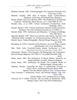 َٛ‫حُٔؼخ‬ ٕ‫حُؼَٔح‬ َ٣ٞ‫طط‬ ٢‫ك‬ ٍٙٝ‫ٝى‬ ١ٍ‫حُٔؼٔخ‬ ‫حُ٘وي‬
‫طلِ٤ِ٤ش‬ ‫ىٍحٓش‬
213
Mitchell, Timothy. 1989. Colonizing Egypt, (The American University of in
Cairo press, Cairo).
Mitchell, Timothy. 2002. Rule of Experts, Egypt, Techno-Politics,
Modernity. (University of California press, Berkeley).
Raman, Pattabi, and Coyne, Richard. 2000. „The Production of Architectural
Criticism,‟ Architecture Theory Review, vol. 5, April 2000, 83-103.
Rendell, Jane., et al. 2007. Critical Architecture (London/New York:
Routledge, 2007).
Hays,K. Michael. 1985. „Critical Architecture: Between Culture and Form‟,
Perspecta, The Yale Architectural Journal, no. 21 (1985), 15.
Heynen, Hilde. 1999. Architecture and Modernity: A Critique (Cambridge,
MA: MIT Press).
Ingersoll, Richard. 1995 „There is no criticism, only history: interview with
Manfredo Tafuri, Casabella, vol. 59 (January/February 1995), 96–101.
Russell, James, „Fading Photographs‟, Harvard Design Magazine, Fall 1998,
pp. 44-49.
Rosenberg, H. (1975). Criticism and Its Premises, Art on the Edge: Creators
and Situations. New York: MacMillan.
Sakr, Tarek. Early Twentieth-Century Islamic Architecture in Cairo.
(American University in Cairo Press, Cairo) 1993.
Schumacher, Thomas, „Over-Exposure: On Photography and Architecture‟,
Harvard Design Magazine, Fall 1998, 4-7. November/December 2003,
50-52.
Steele, James. 2005. The Architecture of Rasem Badran: Narratives on
People and Place. (London: Thames & Hudson).
Steele, James. 1997. Architecture for People: The Complete Works of
Hassan Fathy.Watson-Guptill.
Stephens, Suzanne, „Assessing the State of Architectural Criticism in
Today‟s Press‟, Architectural Record, March 1998
Spector, Tom and Damron, Rebecca. How Architects Write
Vale, Lawrence J. Architecture, Power, and National Identity. Yale Univ
Press. 1992.
Venturi, Robert. 1972. Learning from Las Vegas.
Vitruvius, M. P. (1960). Vitruvius: The ten books on architecture. (M.H.
Morgan, Trans.). New York: Dover Publications.
 